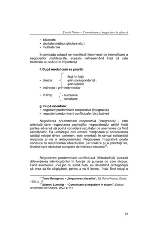 Costel Nistor – Comunicare şi negociere în afaceri
• bilaterale
• plurilaterale(triunghiulare etc.)
• multilaterale
În perioada actuală se manifestă fenomenul de intensificare a
negocierilor multilaterale, aceasta neînsemnând însă că cele
bilaterale au scăzut în importanţă
f. După modul cum se poartă:
-faţă în faţă
• directe
-prin corespondenţă .
-prin telefon
• indirecte - prin intermediar
• în timp

- succesive
- simultane

g. După orientare:
• negocieri predominant cooperative (integrative)
• negocieri predominant conflictuale (distributive)
Negocierea predominant cooperativă (integrativă) - este
orientată spre respectarea aspiraţiilor negociatorului astfel încât
partea adversă să poată considera rezultatul de asemenea ca fiind
satisfăcător. Ea urmăreşte prin urmare menţinerea şi consolidarea
calităţii relaţiei dintre parteneri; este orientată în sensul solidarităţii
reciproce şi nu al antagonismului. Negocierea integrativă poate
conduce la modificarea obiectivelor particulare şi a priorităţii lor,
tinzând spre obiective apropiate de interesul reciproc22.
Negocierea predominant conflictuală (distributivă) vizează
diferenţierea interlocutorilor în funcţie de puterea de care dispun.
Fiind asemenea unui joc cu sumă nulă, ea determină protagoniştii
să vrea să fie câştigători, pentru a nu fi învinşi, însă, fiind totuşi o
21

Toma Georgescu – „Negocierea afacerilor”, Ed. Porto-Franco, Galati,
1992, p. 17
22
Şoproni Luminiţa – “Comunicare şi negociere în afaceri”, Editura
universitătii din Oradea, 2002, p.114.

84

 