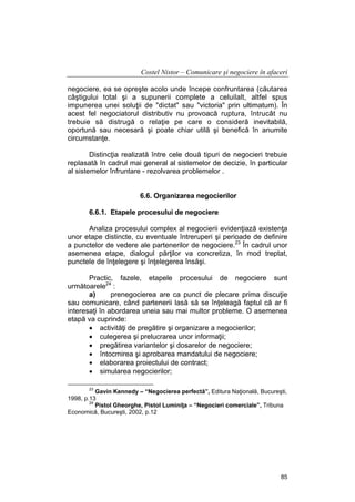 Costel Nistor – Comunicare şi negociere în afaceri
negociere, ea se opreşte acolo unde începe confruntarea (căutarea
câştigului total şi a supunerii complete a celuilalt, altfel spus
impunerea unei soluţii de "dictat" sau "victoria" prin ultimatum). În
acest fel negociatorul distributiv nu provoacă ruptura, întrucât nu
trebuie să distrugă o relaţie pe care o consideră inevitabilă,
oportună sau necesară şi poate chiar utilă şi benefică în anumite
circumstanţe.
Distincţia realizată între cele două tipuri de negocieri trebuie
replasată în cadrul mai general al sistemelor de decizie, în particular
al sistemelor înfruntare - rezolvarea problemelor .
6.6. Organizarea negocierilor
6.6.1. Etapele procesului de negociere
Analiza procesului complex al negocierii evidenţiază existenţa
unor etape distincte, cu eventuale întreruperi şi perioade de definire
a punctelor de vedere ale partenerilor de negociere.23 În cadrul unor
asemenea etape, dialogul părţilor va concretiza, în mod treptat,
punctele de înţelegere şi înţelegerea însăşi.
Practic, fazele, etapele procesului de negociere sunt
următoarele24 :
a)
prenegocierea are ca punct de plecare prima discuţie
sau comunicare, când partenerii lasă să se înţeleagă faptul că ar fi
interesaţi în abordarea uneia sau mai multor probleme. O asemenea
etapă va cuprinde:
• activităţi de pregătire şi organizare a negocierilor;
• culegerea şi prelucrarea unor informaţii;
• pregătirea variantelor şi dosarelor de negociere;
• întocmirea şi aprobarea mandatului de negociere;
• elaborarea proiectului de contract;
• simularea negocierilor;
23

Gavin Kennedy – “Negocierea perfectă”, Editura Naţională, Bucureşti,
1998, p.13
24
Pistol Gheorghe, Pistol Luminiţa – “Negocieri comerciale”, Tribuna
Economică, Bucureşti, 2002, p.12

85

 