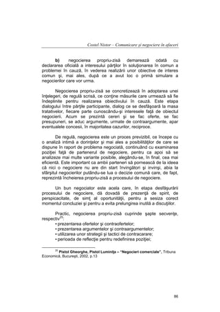 Costel Nistor – Comunicare şi negociere în afaceri
b)
negocierea propriu-zisă demarează odată cu
declararea oficială a interesului părţilor în soluţionarea în comun a
problemei în cauză, în vederea realizării unor obiective de interes
comun şi, mai ales, după ce a avut loc o primă simulare a
negocierilor care vor urma.
Negocierea propriu-zisă se concretizează în adoptarea unei
înţelegeri, de regulă scrisă, ce conţine măsurile care urmează să fie
îndeplinite pentru realizarea obiectivului în cauză. Este etapa
dialogului între părţile participante, dialog ce se desfăşoară la masa
tratativelor, fiecare parte cunoscându-şi interesele faţă de obiectul
negocierii. Acum se prezintă cereri şi se fac oferte, se fac
presupuneri, se aduc argumente, urmate de contraargumente, apar
eventualele concesii, în majoritatea cazurilor, reciproce.
De regulă, negocierea este un proces previzibil, ce începe cu
o analiză intimă a dorinţelor şi mai ales a posibilităţilor de care se
dispune în raport de problema negociată, continuând cu examinarea
poziţiei faţă de partenerul de negociere, pentru ca apoi să se
analizeze mai multe variante posibile, alegându-se, în final, cea mai
eficientă. Este important ca ambii parteneri să pornească de la ideea
că nici o negociere nu are din start învingători şi invinşi, abia la
sfârşitul negocierilor putându-se lua o decizie comună care, de fapt,
reprezintă încheierea propriu-zisă a procesului de negociere.
Un bun negociator este acela care, în etapa desfăşurării
procesului de negociere, dă dovadă de prezenţă de spirit, de
perspicacitate, de simţ al oportunităţii, pentru a sesiza corect
momentul concluziei şi pentru a evita prelungirea inutilă a discuţiilor.
Practic, negocierea propriu-zisă cuprinde şapte secvenţe,
respectiv25:
• prezentarea ofertelor şi contraofertelor;
• prezentarea argumentelor şi contraargumentelor;
• utilizarea unor strategii şi tactici de contracarare;
• perioada de reflecţie pentru redefinirea poziţiei;
25

Pistol Gheorghe, Pistol Luminiţa – “Negocieri comerciale”, Tribuna
Economică, Bucureşti, 2002, p.13

86

 