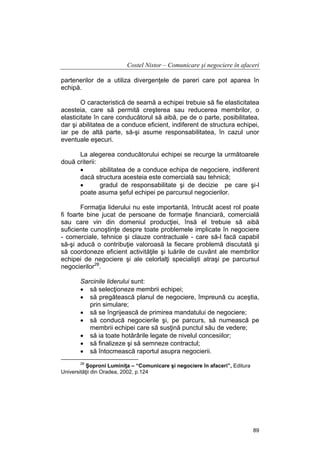 Costel Nistor – Comunicare şi negociere în afaceri
partenerilor de a utiliza divergenţele de pareri care pot aparea în
echipă.
O caracteristică de seamă a echipei trebuie să fie elasticitatea
acesteia, care să permită creşterea sau reducerea membrilor, o
elasticitate în care conducătorul să aibă, pe de o parte, posibilitatea,
dar şi abilitatea de a conduce eficient, indiferent de structura echipei,
iar pe de altă parte, să-şi asume responsabilitatea, în cazul unor
eventuale eşecuri.
La alegerea conducătorului echipei se recurge la următoarele
două criterii:
•
abilitatea de a conduce echipa de negociere, indiferent
dacă structura acesteia este comercială sau tehnică;
•
gradul de responsabilitate şi de decizie pe care şi-l
poate asuma şeful echipei pe parcursul negocierilor.
Formaţia liderului nu este importantă, întrucât acest rol poate
fi foarte bine jucat de persoane de formaţie financiară, comercială
sau care vin din domeniul producţiei, însă el trebuie să aibă
suficiente cunoştinţe despre toate problemele implicate în negociere
- comerciale, tehnice şi clauze contractuale - care să-l facă capabil
să-şi aducă o contribuţie valoroasă la fiecare problemă discutată şi
să coordoneze eficient activităţile şi luările de cuvânt ale membrilor
echipei de negociere şi ale celorlalţi specialişti atraşi pe parcursul
negocierilor28.
Sarcinile liderului sunt:
• să selecţioneze membrii echipei;
• să pregătească planul de negociere, împreună cu aceştia,
prin simulare;
• să se îngrijească de primirea mandatului de negociere;
• să conducă negocierile şi, pe parcurs, să numească pe
membrii echipei care să susţină punctul său de vedere;
• să ia toate hotărârile legate de nivelul concesiilor;
• să finalizeze şi să semneze contractul;
• să întocmească raportul asupra negocierii.
28

Şoproni Luminiţa – “Comunicare şi negociere în afaceri”, Editura
Universităţii din Oradea, 2002, p.124

89

 