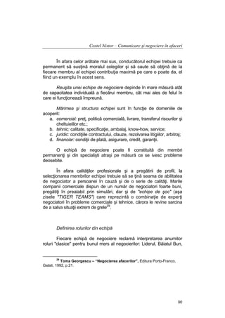 Costel Nistor – Comunicare şi negociere în afaceri
În afara celor arătate mai sus, conducătorul echipei trebuie ca
permanent să susţină moralul colegilor şi să caute să obţină de la
fiecare membru al echipei contribuţia maximă pe care o poate da, el
fiind un exemplu în acest sens.
Reuşita unei echipe de negociere depinde în mare măsură atât
de capacitatea individuală a fiecărui membru, cât mai ales de felul în
care ei funcţionează împreună.
Mărimea şi structura echipei sunt în funcţie de domeniile de
acoperit:
a. comercial: preţ, politică comercială, livrare, transferul riscurilor şi
cheltuielilor etc.;
b. tehnic: calitate, specificaţie, ambalaj, know-how, service;
c. juridic: condiţiile contractului, clauze, rezolvarea litigiilor, arbitraj;
d. financiar: condiţii de plată, asigurare, credit, garanţii.
O echipă de negociere poate fi constituită din membri
permanenţi şi din specialişti atraşi pe măsură ce se ivesc probleme
deosebite.
În afara calităţilor profesionale şi a pregătirii de profil, la
selecţionarea membrilor echipei trebuie să se ţină seama de abilitatea
de negociator a persoanei în cauză şi de o serie de calităţi. Marile
companii comerciale dispun de un număr de negociatori foarte buni,
pregătiţi în prealabil prin simulări, dar şi de "echipe de şoc" (aşa
zisele "TIGER TEAMS") care reprezintă o combinaţie de experţi
negociatori în probleme comerciale şi tehnice, cărora le revine sarcina
de a salva situaţii extrem de grele29.

Definirea rolurilor din echipă
Fiecare echipă de negociere reclamă interpretarea anumitor
roluri "clasice" pentru bunul mers al negocierilor: Liderul, Băiatul Bun,

29

Toma Georgescu – “Negocierea afacerilor”, Editura Porto-Franco,
Galati, 1992, p.21.

90

 