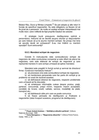 Costel Nistor – Comunicare şi negociere în afaceri
Băiatul Rău, Durul şi Mintea Limpede.30 Se pot adopta şi alte roluri în
funcţie de specificul negocierilor. Nu este obligatoriu ca fiecare rol să
fie jucat de o persoană - de multe ori acelaşi echipier interpretează mai
multe roluri, care-i reflectă de fapt propriile trasaturi de caracter.
O strategie bună presupune desfăşurarea optimă a
personalului, trebuind să se decidă asupra rolurilor şi răspunderilor
pe care trebuie să şi le asume membrii echipei: Se pricep mai bine
să asculte decât să vorbească? S-au mai întâlnit cu membrii
opoziţiei? Sunt extrovertiţi?
6.6.3. Mandatul echipei de negociere
Constă în instrucţiunile date conducătorului echipei de
negociere de către conducerea companiei şi este diferit de planul de
negociere, care este elaborat de echipa de negociere şi care
reprezintă maniera în care echipa urmează să aplice mandatul.
Mandatul este pregătit în formă scrisă şi semnat de directorul
firmei. Conţinutul mandatului trebuie31:
a) să precizeze cine este conducătorul echipei de negociere;
b) să menţioneze persoanele care fac parte din echipă şi ce
probleme vor avea de rezolvat acestea;
c) să definească obiectul de negociere, respectiv problemele
care urmează să fie discutate;
d) să sintetizeze informaţiile culese despre produs, piaţă,
partener, concurenţă, preţul minim, respectiv maxim acceptabil,
condiţiile de livrare, credit, calitate, service, modalităţi de plată,
transport etc.;
e) să stabilească căile prin care se poate comunica;
f) să fixeze perioada de desfăşurare şi finalizare a
negocierilor (data începerii acestora, programul de desfăşurare).

30

Floyer Acland Andrew – “Abilităţi şi atitudini perfecte”, Editura
Naţional, Bucureşti, 1998
31
Toma Georgescu — "Negocierea afacerilor ", Editura Porto-Franco,
Galaţi, 1992, p. 26

91

 