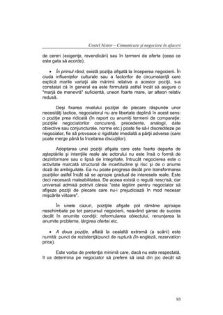 Costel Nistor – Comunicare şi negociere în afaceri
de cereri (exigenţe, revendicări) sau în termeni de oferte (ceea ce
este gata să acorde).
• În primul rând, există poziţia afişată la începerea negocierii. În
ciuda influenţelor culturale sau a factorilor de circumstanţă care
explică marile variaţii ale mărimii relative a acestor poziţii, s-a
constatat că în general ea este formulată astfel încât să asigure o
"marjă de manevră" suficientă, uneori foarte mare, iar alteori relativ
redusă.
Deşi fixarea nivelului poziţiei de plecare răspunde unor
necesităţi tactice, negociatorul nu are libertate deplină în acest sens:
o poziţie prea ridicată (în raport cu anumiţi termeni de comparaţie:
poziţiile negociatorilor concurenţi, precedente, analogii, date
obiective sau conjuncturale, norme etc.) poate fie să-l discrediteze pe
negociator, fie să provoace o rigiditate imediată a părţii adverse (care
poate merge până la încetarea discuţiilor).
Adoptarea unei poziţii afişate care este foarte departe de
aşteptările şi intenţiile reale ale actorului nu este însă o formă de
dezinformare sau o lipsă de integritate, întrucât negocierea este o
activitate marcată structural de incertitudine şi risc şi de o anume
doză de ambiguitate. Ea nu poate progresa decât prin transformarea
poziţiilor astfel încât să se apropie gradual de interesele reale. Este
deci necesară maleabilitatea. De aceea există o regulă nescrisă, dar
universal admisă potrivit căreia "este legitim pentru negociator să
afişeze poziţii de plecare care nu-i prejudiciază în mod necesar
mişcările viitoare".
În unele cazuri, poziţiile afişate pot rămâne aproape
neschimbate pe tot parcursul negocierii, neavând şanse de succes
decât în anumite condiţii: reformularea obiectului, renunţarea la
anumite probleme, lărgirea ofertei etc.
• A doua poziţie, aflată la cealaltă extremă (a scării) este
numită: punct de rezistenţă/punct de ruptură (în engleză, rezervation
price).
Este vorba de pretenţia minimă care, dacă nu este respectată,
îl va determina pe negociator să prefere să iasă din joc decât să

93

 