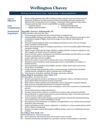 Wellington Chavez
666 W 162 st 2G, New York, N.Y 10032  (646) 784-8538  wxchavez24@gmail.com
Career
Objective
Recent college graduate with a BS in Criminal Justice and nine years of customer Service
experience. Seeking to leverage acquired academic knowledge and work experience to
effectively fill your opening in your company. A dedicated worker aiming to help achieve
company goals and take on more responsibility as quickly as possible
Core
Competencies
 Customer Service
 Highly analytical thinker
 Detailed and Organized
 Computer-literate performer
Professional
Experience
Republic Airways, Indianapolis, IN
Flight Attendant, Jun 2012-Nov 2014
 Greet passengers boarding aircraft and direct them to assigned seats.
 Attend preflight briefings concerning weather, altitudes, routes, emergency procedures, crew
coordination, lengths of flights, food and beverage services offered, and numbers of
passengers.
 Announce and demonstrate safety and emergency procedures, such as the use of oxygen
masks, seat belts, and life jackets.
 Direct and assist passengers in emergency procedures, such as evacuating a plane following an
emergency landing.
 Check to ensure that food, beverages, blankets, reading material, emergency equipment, and
other supplies are aboard and are in adequate supply.
 Inspect and clean cabins, checking for any problems and making sure that cabins are in order.
 Set goals and deadlines for the department.
 Acquire, distribute and store supplies.
 Monitor the cabin to ensure that it remains safe, secure, and well maintained.
 Determine special assistance needs of passengers such as small children, the elderly, or
disabled persons.
 Answer passengers' questions about flights, aircraft, weather, travel routes and services,
arrival times, or schedules..
 Conduct periodic trips through the cabin to ensure passenger comfort and to distribute
reading material, headphones, pillows, playing cards, and blankets..
 Take inventory of headsets, alcoholic beverages, and money collected.
Beau Dietl & Associates, New York, N.Y
Security Officer, Jan 2012-Jun 2012
 Monitor and authorize entrance and departure of employees, visitors, and other persons to
guard against theft and maintain security of premises.
 Write reports of daily activities and irregularities such as equipment or property damage,
theft, presence of unauthorized persons, or unusual occurrences.
 Call police or fire departments in cases of emergency, such as fire or presence of unauthorized
persons.
 Answer alarms and investigate disturbances.
 Circulate among visitors, patrons, or employees to preserve order and protect property.
 Patrol industrial or commercial premises to prevent and detect signs of intrusion and ensure
security of doors, windows, and gates.
 Answer telephone calls to take messages, answer questions, and provide information during
non-business hours or when switchboard is closed.
 Warn persons of rule infractions or violations, and apprehend or evict violators from premises,
using force when necessary.
 Inspect and adjust security systems, equipment, or machinery to ensure operational use and to
detect evidence of tampering.
 Monitor and adjust controls that regulate building systems, such as air conditioning, furnace,
or boiler.
T.J Maxx New York, N.Y
Retail Salesperson, Aug 2005-Aug 2011
 Greet customers and ascertain what each customer wants or needs.
 Describe merchandise and explain use, operation, and care of merchandise to customers.
 