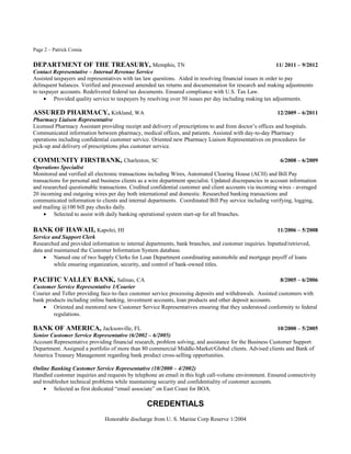 Page 2 – Patrick Comia
DEPARTMENT OF THE TREASURY, Memphis, TN 11/ 2011 – 9/2012
Contact Representative – Internal Revenue Service
Assisted taxpayers and representatives with tax law questions. Aided in resolving financial issues in order to pay
delinquent balances. Verified and processed amended tax returns and documentation for research and making adjustments
to taxpayer accounts. Redelivered federal tax documents. Ensured compliance with U.S. Tax Law.
• Provided quality service to taxpayers by resolving over 50 issues per day including making tax adjustments.
ASSURED PHARMACY, Kirkland, WA 12/2009 – 6/2011
Pharmacy Liaison Representative
Licensed Pharmacy Assistant providing receipt and delivery of prescriptions to and from doctor’s offices and hospitals.
Communicated information between pharmacy, medical offices, and patients. Assisted with day-to-day Pharmacy
operations including confidential customer service. Oriented new Pharmacy Liaison Representatives on procedures for
pick-up and delivery of prescriptions plus customer service.
COMMUNITY FIRSTBANK, Charleston, SC 6/2008 – 6/2009
Operations Specialist
Monitored and verified all electronic transactions including Wires, Automated Clearing House (ACH) and Bill Pay
transactions for personal and business clients as a wire department specialist. Updated discrepancies in account information
and researched questionable transactions. Credited confidential customer and client accounts via incoming wires - averaged
20 incoming and outgoing wires per day both international and domestic. Researched banking transactions and
communicated information to clients and internal departments. Coordinated Bill Pay service including verifying, logging,
and mailing @100 bill pay checks daily.
• Selected to assist with daily banking operational system start-up for all branches.
BANK OF HAWAII, Kapolei, HI 11/2006 – 5/2008
Service and Support Clerk
Researched and provided information to internal departments, bank branches, and customer inquiries. Inputted/retrieved,
data and maintained the Customer Information System database.
• Named one of two Supply Clerks for Loan Department coordinating automobile and mortgage payoff of loans
while ensuring organization, security, and control of bank-owned titles.
PACIFIC VALLEY BANK, Salinas, CA 8/2005 – 6/2006
Customer Service Representative 1/Courier
Courier and Teller providing face-to-face customer service processing deposits and withdrawals. Assisted customers with
bank products including online banking, investment accounts, loan products and other deposit accounts.
• Oriented and mentored new Customer Service Representatives ensuring that they understood conformity to federal
regulations.
BANK OF AMERICA, Jacksonville, FL 10/2000 – 5/2005
Senior Customer Service Representative (6/2002 – 6/2005)
Account Representative providing financial research, problem solving, and assistance for the Business Customer Support
Department. Assigned a portfolio of more than 80 commercial Middle-Market/Global clients. Advised clients and Bank of
America Treasury Management regarding bank product cross-selling opportunities.
Online Banking Customer Service Representative (10/2000 – 4/2002)
Handled customer inquiries and requests by telephone an email in this high call-volume environment. Ensured connectivity
and troubleshot technical problems while maintaining security and confidentiality of customer accounts.
• Selected as first dedicated “email associate” on East Coast for BOA.
CREDENTIALS
Honorable discharge from U. S. Marine Corp Reserve 1/2004
 