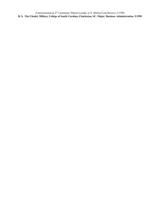 Commissioned as 2nd
Lieutenant, Platoon Leader, U.S. Marine Corp Reserve, 5/1999
B. S. The Citadel, Military College of South Carolina, Charleston, SC. Major: Business Administration. 5/1999
 