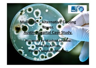 Muller 3C – Alternative Cooling 
            Tower. 
 Austin Hospital Case Study. 
  Presented By Manfred Jarchow.  
         Grad Dip Air con.
    Product Solutions Manager.  
 
