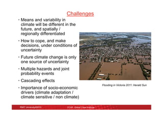 Challenges
• Means and variability in
  climate will be different in the
  future, and spatially /
  regionally differentiated
• How to cope, and make
  decisions, under conditions of
  uncertainty
• Future climate change is only
  one source of uncertainty
• Multiple hazards and joint
  probability events
• Cascading effects
                                                             Flooding in Victoria 2011: Herald Sun
• Importance of socio-economic
  drivers (climate adaptation /
  climate sensitive / non climate)

 RMIT University©2010        CCAP, Global Cities Institute
 