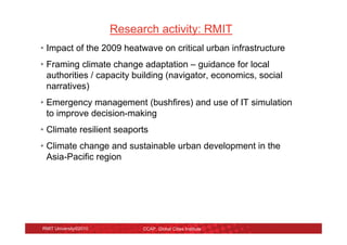 Research activity: RMIT
• Impact of the 2009 heatwave on critical urban infrastructure
• Framing climate change adaptation – guidance for local
  authorities / capacity building (navigator, economics, social
  narratives)
• Emergency management (bushfires) and use of IT simulation
  to improve decision-making
• Climate resilient seaports
• Climate change and sustainable urban development in the
  Asia-Pacific region




RMIT University©2010         CCAP, Global Cities Institute
 