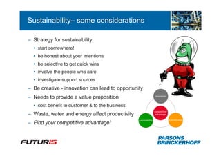 Sustainability– some considerations

– Strategy for sustainability
  • start somewhere!
  • be honest about your intentions
  • be selective to get quick wins
  • involve the people who care
  • investigate support sources
– Be creative - innovation can lead to opportunity
                                                                  innovation
– Needs to provide a value proposition
  • cost benefit to customer & to the business
                                                                  competitive
– Waste, water and energy affect productivity                      advantage

                                                 sustainability                 diversification
– Find your competitive advantage!
 