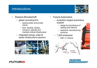 Introductions

•   Parsons Brinckerhoff                     •   Futuris Automotive
    – global consulting firm                     – Australia’s largest automotive
        • assists public and private               supplier
          clients                                    • design & manufacture of
        • plan, develop, design,                       seating and interiors
          construct, operate and                     • cleantech manufacturing
          maintain critical infrastructure             solutions
    – integrated energy, water &                 – 1,350 employees
      waste infrastructure solutions                 • 500+ in Victoria
 