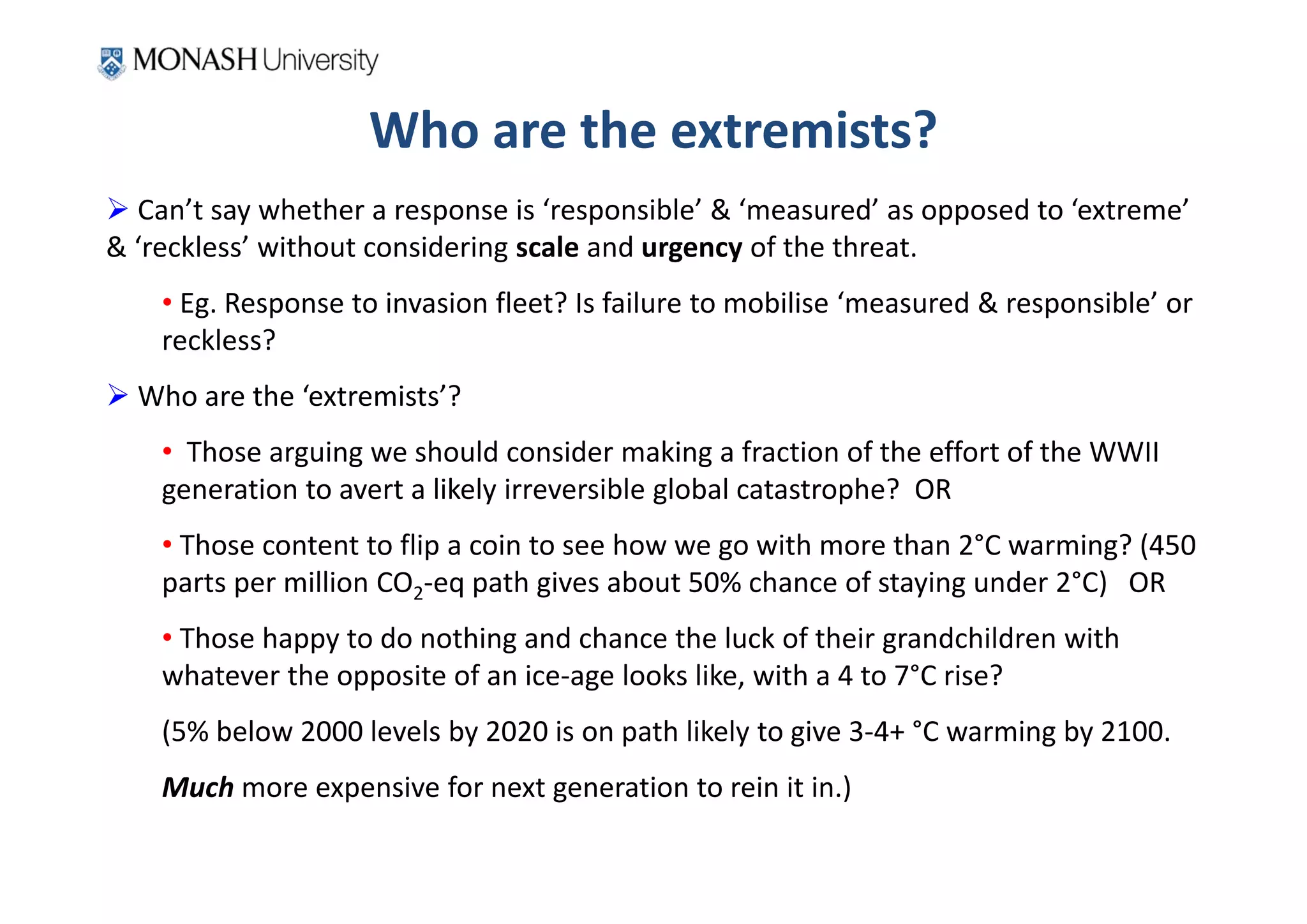 Who are the extremists?
 Can’t say whether a response is ‘responsible’ & ‘measured’ as opposed to ‘extreme’ 
& ‘reckless’ without considering scale and urgency of the threat.
    • Eg. Response to invasion fleet? Is failure to mobilise ‘measured & responsible’ or 
    reckless?
 Who are the ‘extremists’?
    • Those arguing we should consider making a fraction of the effort of the WWII 
    generation to avert a likely irreversible global catastrophe?  OR
    • Those content to flip a coin to see how we go with more than 2°C warming? (450 
    parts per million CO2‐eq path gives about 50% chance of staying under 2°C)   OR
    • Those happy to do nothing and chance the luck of their grandchildren with 
    whatever the opposite of an ice‐age looks like, with a 4 to 7°C rise?
    (5% below 2000 levels by 2020 is on path likely to give 3‐4+ °C warming by 2100.
    Much more expensive for next generation to rein it in.) 
 