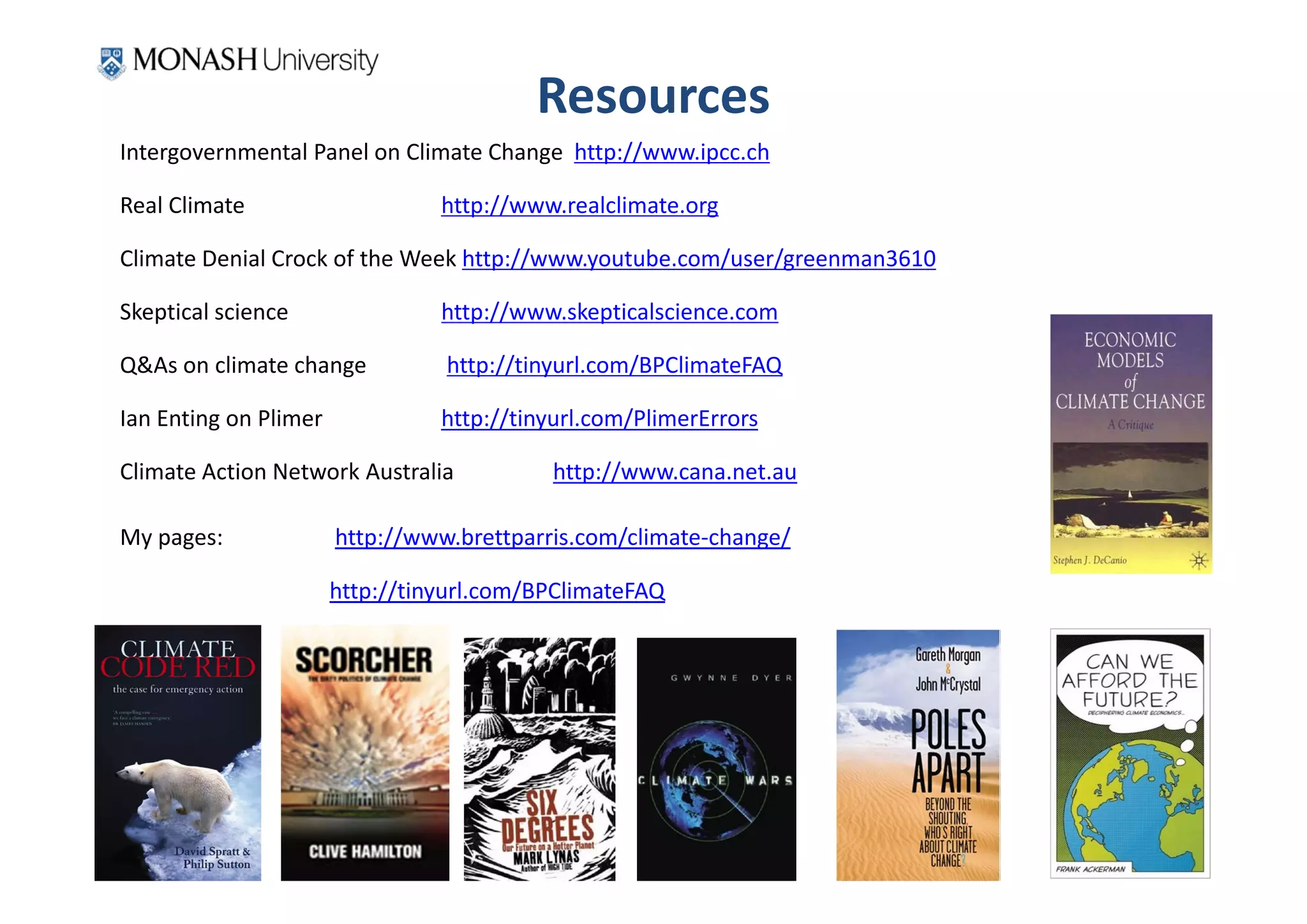 Resources
Intergovernmental Panel on Climate Change  http://www.ipcc.ch

Real Climate                      http://www.realclimate.org

Climate Denial Crock of the Week http://www.youtube.com/user/greenman3610

Skeptical science                 http://www.skepticalscience.com

Q&As on climate change            http://tinyurl.com/BPClimateFAQ

Ian Enting on Plimer              http://tinyurl.com/PlimerErrors

Climate Action Network Australia            http://www.cana.net.au

My pages:               http://www.brettparris.com/climate‐change/

                        http://tinyurl.com/BPClimateFAQ
 