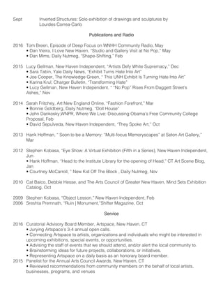 Sept		 Inverted Structures: Solo exhibition of drawings and sculptures by
		 Lourdes Correa-Carlo
Publications and Radio
2016	 Tom Breen, Episode of Deep Focus on WNHH Community Radio, May
	 • Dan Vieira, I Love New Haven, “Studio and Gallery Visit at No Pop,” May	
	 • Dan Mims, Daily Nutmeg, “Shape-Shifting,” Feb
	
2015 	 Lucy Gellman, New Haven Independent, “Artists Defy White Supremacy,” Dec
	 • Sara Tabin, Yale Daily News, “Exhibit Turns Hate Into Art”	
	 • Joe Cooper, The Knowledge Green, “ This UNH Exhibit Is Turning Hate Into Art”
	 • Karina Krul, Charger Bulletin, “Transforming Hate”
	 • Lucy Gellman, New Haven Independent, “ “No Pop” Rises From Daggett Street’s
	 Ashes,” Nov
	
2014	 Sarah Fritchey, Art New England Online, “Fashion Forefront,” Mar
	 • Bonnie Goldberg, Daily Nutmeg, “Doll House”
	 • John Dankosky,WNPR, Where We Live: Discussing Obama’s Free Community College
	 Proposal, Feb
	 • David Sepulveda, New Haven Independent, “They Spoke Art,” Oct
2013 	 Hank Hoffman, “ Soon to be a Memory: “Multi-focus Memoryscapes” at Seton Art Gallery,” 	
	Mar
2012 	 Stephen Kobasa, “Eye Show: A Virtual Exhibition (Fifth in a Series), New Haven Independent, 	
	Jun
	 • Hank Hoffman, “Head to the Institute Library for the opening of Head,” CT Art Scene Blog,
	Jan
	 • Courtney McCarroll, “ New Kid Off The Block , Daily Nutmeg, Nov
2010 	 Cat Balco, Debbie Hesse, and The Arts Council of Greater New Haven, Mind Sets Exhibition 	
	 Catalog, Oct
2009 	 Stephen Kobasa, “Object Lesson,” New Haven Independent, Feb
2006 	 Sreshta Premnath, “Ruin | Monument,”Shifter Magazine, Oct
Service
2016	 Curatorial Advisory Board Member, Artspace, New Haven, CT
	 • Jurying Artspace’s 3-4 annual open calls.
	 • Connecting Artspace to artists, organizations and individuals who might be interested in 		
	 upcoming exhibitions, special events, or opportunities.
	 • Advising the staff of events that we should attend, and/or alert the local community to.
	 • Brainstorming ideas for future projects, collaborations, or initiatives.
	 • Representing Artspace on a daily basis as an honorary board member.
2015 	 Panelist for the Annual Arts Council Awards, New Haven, CT
	 • Reviewed recommendations from community members on the behalf of local artists,
	 businesses, programs, and venues
 
