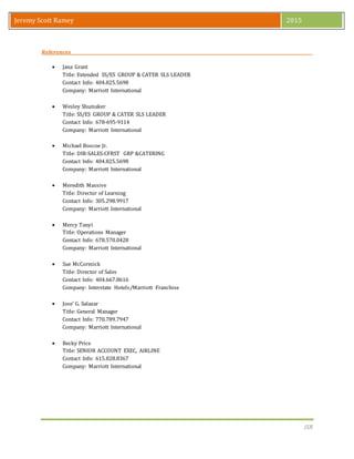 JSR
Jeremy Scott Ramey 2015
References
 Jana Grant
Title: Extended SS/ES GROUP & CATER SLS LEADER
Contact Info: 404.825.5698
Company: Marriott International
 Wesley Shumaker
Title: SS/ES GROUP & CATER SLS LEADER
Contact Info: 678-695-9114
Company: Marriott International
 Michael Boscoe Jr.
Title: DIR-SALES-CFRST GRP &CATERING
Contact Info: 404.825.5698
Company: Marriott International
 Meredith Massive
Title: Director of Learning
Contact Info: 305.298.9917
Company: Marriott International
 Mercy Tanyi
Title: Operations Manager
Contact Info: 678.570.0428
Company: Marriott International
 Sue McCormick
Title: Director of Sales
Contact Info: 404.667.8616
Company: Interstate Hotels/Marriott Franchise
 Jose’ G. Salazar
Title: General Manager
Contact Info: 770.789.7947
Company: Marriott International
 Becky Price
Title: SENIOR ACCOUNT EXEC, AIRLINE
Contact Info: 615.828.8367
Company: Marriott International
 