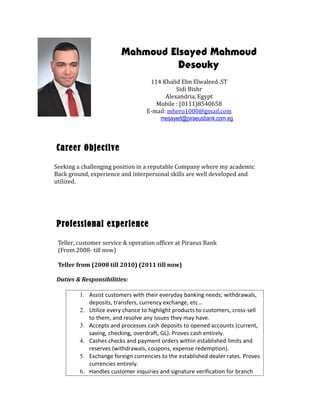 Mahmoud Elsayed Mahmoud
Desouky
114 Khalid Ebn Elwaleed .ST
Sidi Bishr
Alexandria, Egypt
Mobile : (0111)8540658
E-mail: mhero1000@gmail.com
mesayed@piraeusbank.com.eg
Career Objective
Seeking a challenging position in a reputable Company where my academic
Back ground, experience and interpersonal skills are well developed and
utilized.
Professional experience
Teller, customer service & operation officer at Piraeus Bank
(From 2008- till now)
Teller from (2008 till 2010) (2011 till now)
Duties & Responsibilities:
1. Assist customers with their everyday banking needs; withdrawals,
deposits, transfers, currency exchange, etc…
2. Utilize every chance to highlight products to customers, cross-sell
to them, and resolve any issues they may have.
3. Accepts and processes cash deposits to opened accounts (current,
saving, checking, overdraft, GL). Proves cash entirely.
4. Cashes checks and payment orders within established limits and
reserves (withdrawals, coupons, expense redemption).
5. Exchange foreign currencies to the established dealer rates. Proves
currencies entirely.
6. Handles customer inquiries and signature verification for branch
 