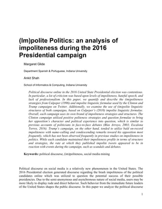 1
(Im)polite Politics: an analysis of
impoliteness during the 2016
Presidential campaign
Margaret Glide
Department Spanish & Portuguese, Indiana University
Ankit Shah
School of Informatics & Computing, Indiana University
Political discourse online in the 2016 United State Presidential election was contentious.
In particular, a lot of criticism was based upon levels of impoliteness, hateful speech, and
lack of professionalism. In this paper, we quantify and describe the (im)politeness
strategies from Culpeper (1996) and impolite linguistic formulae used by the Clinton and
Trump campaigns on Twitter. Additionally, we examine the use of (im)polite linguistic
structures of both campaigns, based on Culpeper’s (2010) impolite linguistic formulae.
Overall, each campaign uses its own brand of impoliteness strategies and structures. The
Clinton campaign utilized positive politeness strategies and question formulae to bring
her opposition’s character and political experience into question, which is similar to
previous accounts of politicians in face-to-face debates (Blas Arroyo, 2003; Escalona
Torres, 2016). Trump’s campaign, on the other hand, tended to utilize bald on-record
impoliteness with name-calling and condescending remarks toward his opposition most
frequently, which has not been observed frequently in previous studies on impoliteness in
politics. While each candidate maintained their impoliteness profile in terms of structure
and strategies, the rate at which they published impolite tweets appeared to be in
reaction with events during the campaign, such as scandals and debates.
Keywords: political discourse, (im)politeness, social media mining
Political discourse on social media is a relatively new phenomenon in the United States. The
2016 Presidential election generated discourse regarding the brash impoliteness of the political
candidates online which was utilized to question the potential success of their possible
presidencies. Due to the semi-anonymous and asynchronous nature of social media, users may be
more likely to display rude and direct behavior. Such behavior from the immediate future leaders
of the United States shapes the public discourse. In this paper we analyze the political discourse
 