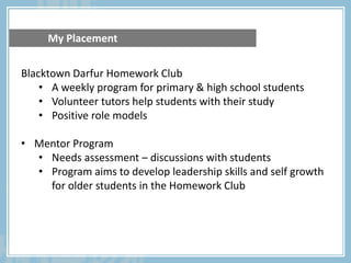 Blacktown Darfur Homework Club
• A weekly program for primary & high school students
• Volunteer tutors help students with their study
• Positive role models
• Mentor Program
• Needs assessment – discussions with students
• Program aims to develop leadership skills and self growth
for older students in the Homework Club
My Placement
 