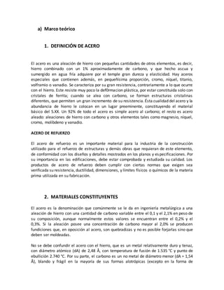 a) Marco teórico
1. DEFINICIÓN DE ACERO
El acero es una aleación de hierro con pequeñas cantidades de otros elementos, es decir,
hierro combinado con un 1% aproximadamente de carbono, y que hecho ascua y
sumergido en agua fría adquiere por el temple gran dureza y elasticidad. Hay aceros
especiales que contienen además, en pequeñísima proporción, cromo, níquel, titanio,
volframio o vanadio. Se caracteriza por su gran resistencia, contrariamente a lo que ocurre
con el hierro. Este resiste muy poco la def0rmacion plástica, por estar constituida solo con
cristales de ferrita; cuando se alea con carbono, se forman estructuras cristalinas
diferentes, que permiten un gran incremento de su resistencia. Ésta cualidad del acero y la
abundancia de hierro le colocan en un lugar preeminente, constituyendo el material
básico del S.XX. Un 92% de todo el acero es simple acero al carbono; el resto es acero
aleado: aleaciones de hierro con carbono y otros elementos tales como magnesio, níquel,
cromo, molibdeno y vanadio.
ACERO DE REFUERZO
El acero de refuerzo es un importante material para la industria de la construcción
utilizado para el refuerzo de estructuras y demás obras que requieran de este elemento,
de conformidad con los diseños y detalles mostrados en los planos y especificaciones. Por
su importancia en las edificaciones, debe estar comprobada y estudiada su calidad. Los
productos de acero de refuerzo deben cumplir con ciertas normas que exigen sea
verificada su resistencia, ductilidad, dimensiones, y límites físicos o químicos de la materia
prima utilizada en su fabricación.
2. MATERIALES CONSTITUYENTES
El acero es la denominación que comúnmente se le da en ingeniería metalúrgica a una
aleación de hierro con una cantidad de carbono variable entre el 0,1 y el 2,1% en peso de
su composición, aunque normalmente estos valores se encuentran entre el 0,2% y el
0,3%. Si la aleación posee una concentración de carbono mayor al 2,0% se producen
fundiciones que, en oposición al acero, son quebradizas y no es posible forjarlas sino que
deben ser moldeadas.
No se debe confundir el acero con el hierro, que es un metal relativamente duro y tenaz,
con diámetro atómico (dA) de 2,48 Å, con temperatura de fusión de 1.535 °C y punto de
ebullición 2.740 °C. Por su parte, el carbono es un no metal de diámetro menor (dA = 1,54
Å), blando y frágil en la mayoría de sus formas alotrópicas (excepto en la forma de
 