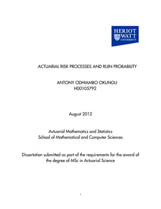 i
ACTUARIAL RISK PROCESSES AND RUIN PROBABILITY
ANTONY ODHIAMBO OKUNGU
H00105792
August 2012
Actuarial Mathematics and Statistics
School of Mathematical and Computer Sciences
Dissertation submitted as part of the requirements for the award of
the degree of MSc in Actuarial Science
 