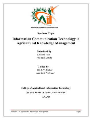 Role of ICT in Agricultural Knowledge Management Page 1
Seminar Topic
Information Communication Technology in
Agricultural Knowledge Management
Submitted By
Krishna Vala
(06-0196-2015)
Guided By
Dr. J. V. Suthar
Assistant Professor
College of Agricultural Information Technology
ANAND AGRICULTURAL UNIVERSITY
ANAND
 
