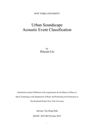 1
NEW YORK UNIVERSITY
Urban Soundscape
Acoustic Event Classification
by
Zhiyuan Lin
Submitted in partial fulfillment of the requirements for the Master of Music in
Music Technology in the Department of Music and Performing Arts Professions in
The Steinhardt School New York University
Advisor: Tae Hong Park
[DATE: 2015/06/19] June 2015
 