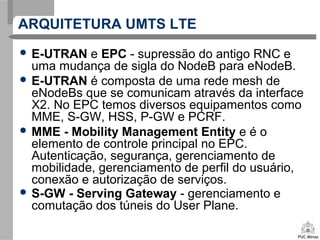 ARQUITETURA UMTS LTE
 E-UTRAN e EPC - supressão do antigo RNC e
uma mudança de sigla do NodeB para eNodeB.
 E-UTRAN é composta de uma rede mesh de
eNodeBs que se comunicam através da interface
X2. No EPC temos diversos equipamentos como
MME, S-GW, HSS, P-GW e PCRF.
 MME - Mobility Management Entity e é o
elemento de controle principal no EPC.
Autenticação, segurança, gerenciamento de
mobilidade, gerenciamento de perfil do usuário,
conexão e autorização de serviços.
 S-GW - Serving Gateway - gerenciamento e
comutação dos túneis do User Plane.
 