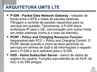 ARQUITETURA UMTS LTE
 P-GW - Packet Data Network Gateway - roteador de
borda entre o EPS e redes de pacotes externas.
Filtragem e controle de pacotes requeridos para os
serviços em questão. Tipicamente, o P-GW aloca
endereços IP para o UE, comunicação com outros hosts
em redes externas (como é o caso da Internet).
 PCRF - Policy and Charging Resource Funcion
responsável pelo PCC – Policy and Charging Control. O
PCRF decide quando e como se deve gerenciar os
serviços em termos de QoS e dá informações a respeito
para o P-GW e se é aplicável para o S-GW.
 HSS - Home Subscriber Server - banco de dados de
registro do usuário. Funções equivalentes às do HLR, do
AuC e do EIR antigos.
 
