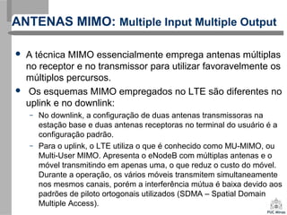 ANTENAS MIMO: Multiple Input Multiple Output
 A técnica MIMO essencialmente emprega antenas múltiplas
no receptor e no transmissor para utilizar favoravelmente os
múltiplos percursos.
 Os esquemas MIMO empregados no LTE são diferentes no
uplink e no downlink:
– No downlink, a configuração de duas antenas transmissoras na
estação base e duas antenas receptoras no terminal do usuário é a
configuração padrão.
– Para o uplink, o LTE utiliza o que é conhecido como MU-MIMO, ou
Multi-User MIMO. Apresenta o eNodeB com múltiplas antenas e o
móvel transmitindo em apenas uma, o que reduz o custo do móvel.
Durante a operação, os vários móveis transmitem simultaneamente
nos mesmos canais, porém a interferência mútua é baixa devido aos
padrões de piloto ortogonais utilizados (SDMA – Spatial Domain
Multiple Access).
 