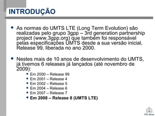 INTRODUÇÃO
 As normas do UMTS LTE (Long Term Evolution) são
realizadas pelo grupo 3gpp – 3rd generation partnership
project (www.3gpp.org) que também foi responsável
pelas especificações UMTS desde a sua versão inicial,
Release 99, liberada no ano 2000.
 Nestes mais de 10 anos de desenvolvimento do UMTS,
já tivemos 6 releases já lançados (até novembro de
2009):
 Em 2000 – Release 99
 Em 2001 – Release 4
 Em 2002 – Release 5
 Em 2004 – Release 6
 Em 2007 – Release 7
 Em 2008 – Release 8 (UMTS LTE)
 