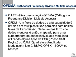  O LTE utiliza uma solução OFDMA (Orthogonal
Frequency-Division Multiple Access)
 OFDM - Um fluxo de dados de alta capacidade é
dividido em múltiplos fluxos paralelos com baixas
taxas de transmissão. Cada um dos fluxos de
dados menores é então mapeado para uma
subportadora de dados individual e modulada
utilizando alguns tipos de PSK (Phase Shift
Keying) ou QAM (Quadrature Amplitude
Modulation), isto é, BSPK, QPSK, 16QAM ou
64QAM
OFDMA (Orthogonal Frequency-Division Multiple Access)
 