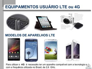 EQUIPAMENTOS USUÁRIO LTE ou 4G
Para utilizar o 4G é necessário ter um aparelho compatível com a tecnologia e
com a frequência utilizada no Brasil, de 2,6 GHz.
MODELOS DE APARELHOS LTE
 