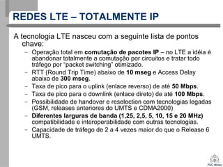 A tecnologia LTE nasceu com a seguinte lista de pontos
chave:
– Operação total em comutação de pacotes IP – no LTE a idéia é
abandonar totalmente a comutação por circuitos e tratar todo
tráfego por “packet switching” otimizado.
– RTT (Round Trip Time) abaixo de 10 mseg e Access Delay
abaixo de 300 mseg.
– Taxa de pico para o uplink (enlace reverso) de até 50 Mbps.
– Taxa de pico para o downlink (enlace direto) de até 100 Mbps.
– Possibilidade de handover e reselection com tecnologias legadas
(GSM, releases anteriores do UMTS e CDMA2000)
– Diferentes larguras de banda (1,25, 2,5, 5, 10, 15 e 20 MHz)
compatibilidade e interoperabilidade com outras tecnologias.
– Capacidade de tráfego de 2 a 4 vezes maior do que o Release 6
UMTS.
REDES LTE – TOTALMENTE IP
 