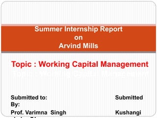 Submitted to: Submitted
By:
Prof. Varimna Singh Kushangi
Summer Internship Report
on
Arvind Mills
tTopic : Working Capital Management
Topic : Working Capital Management
 