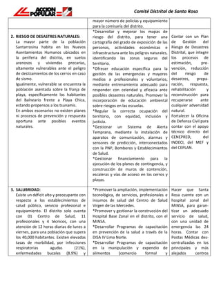 mayor número de policías y equipamiento
para la comisaría del distrito.
2. RIESGO DE DESASTRES NATURALES:
La mayor parte de la población
Santarrosina habita en los Nuevos
Asentamientos Humanos ubicados en
la periferia del distrito, en suelos
arenosos y viviendas precarias,
altamente vulnerables ante el peligro
de deslizamientos de los cerros en caso
de sismo.
Igualmente, vulnerable se encuentra la
población asentada sobre la franja de
playa, específicamente los habitantes
del Balneario frente a Playa Chica,
estando propensos a los tsunamis.
En ambos escenarios no existen planes
ni procesos de prevención y respuesta
oportuna ante posibles eventos
naturales.
*Desarrollar y mejorar los mapas de
riesgo del distrito, para tener una
cartografía del grado de exposición de las
personas, actividades económicas e
infraestructura ante los peligros naturales,
identificando las zonas seguras del
territorio.
*Ofrecer educación específica para la
gestión de las emergencias y mayores
medios a profesionales y voluntarios,
mediante entrenamiento adecuado para
responder con celeridad y eficacia ante
posibles desastres naturales. Promover la
incorporación de educación ambiental
sobre riesgos en las escuelas.
*Regular la correcta ocupación del
territorio, con equidad, inclusión y
justicia.
*Gestionar un Sistema de Alerta
Temprana, mediante la instalación de
aparatos de comunicación, alarmas y
sensores de predicción, interconectados
con la PNP, Bomberos y Establecimientos
de Salud.
*Gestionar financiamiento para la
ejecución de los planes de contingencia, y
construcción de muros de contención,
escaleras y vías de acceso en los cerros y
playas.
Contar con un Plan
de Gestión del
Riesgo de Desastres
Distrital, que integre
los procesos de
estimación, pre-
vención, reducción
del riesgo de
desastres, prepa-
ración, respuesta,
rehabilitación y
reconstrucción para
recuperarse ante
cualquier adversidad
natural.
Fortalecer la Oficina
de Defensa Civil para
contar con el apoyo
técnico directo del
CENEPRED, del
INDECI, del MEF y
del CEPLAN.
3. SALUBRIDAD:
Existe un déficit alto y preocupante con
respecto a los establecimientos de
salud público, servicio profesional e
equipamiento. El distrito solo cuenta
con 01 Centro de Salud, 11
profesionales y 4 técnicos, con una
atención de 12 horas diarias de lunes a
viernes, para una población que supera
los 40,000 habitantes. Existen elevadas
tasas de morbilidad, por infecciones
respiratorias agudas (21%),
enfermedades bucales (8.9%) y
*Promover la ampliación, implementación
tecnológica, de servicios, profesionales e
insumos de salud del Centro de Salud
Virgen de las Mercedes.
*Promover y gestionar la construcción del
Hospital Base Zonal en el distrito, con el
MINSA.
*Desarrollar Programas de capacitación
en prevención de la salud a través de la
DISA IV Lima Norte.
*Desarrollar Programas de capacitación
en la manipulación y expendio de
alimentos (comercio formal y
Hacer que Santa
Rosa cuente con un
hospital zonal del
MINSA, para garan-
tizar un adecuado
servicio de salud,
con una unidad de
emergencia las 24
horas. Contar con
Postas Médicas des-
centralizadas en los
principales y más
alejados centros
 
