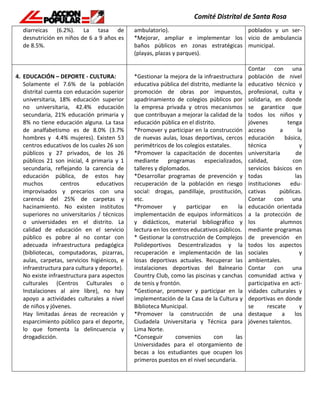 diarreicas (6.2%). La tasa de
desnutrición en niños de 6 a 9 años es
de 8.5%.
ambulatorio).
*Mejorar, ampliar e implementar los
baños públicos en zonas estratégicas
(playas, plazas y parques).
poblados y un ser-
vicio de ambulancia
municipal.
4. EDUCACIÓN – DEPORTE - CULTURA:
Solamente el 7.6% de la población
distrital cuenta con educación superior
universitaria, 18% educación superior
no universitaria, 42.4% educación
secundaria, 21% educación primaria y
8% no tiene educación alguna. La tasa
de analfabetismo es de 8.0% (3.7%
hombres y 4.4% mujeres). Existen 53
centros educativos de los cuales 26 son
públicos y 27 privados, de los 26
públicos 21 son inicial, 4 primaria y 1
secundaria, reflejando la carencia de
educación pública, de estos hay
muchos centros educativos
improvisados y precarios con una
carencia del 25% de carpetas y
hacinamiento. No existen institutos
superiores no universitarios / técnicos
o universidades en el distrito. La
calidad de educación en el servicio
público es pobre al no contar con
adecuada infraestructura pedagógica
(bibliotecas, computadoras, pizarras,
aulas, carpetas, servicios higiénicos, e
infraestructura para cultura y deporte).
No existe infraestructura para aspectos
culturales (Centros Culturales o
Instalaciones al aire libre), no hay
apoyo a actividades culturales a nivel
de niños y jóvenes.
Hay limitadas áreas de recreación y
esparcimiento público para el deporte,
lo que fomenta la delincuencia y
drogadicción.
*Gestionar la mejora de la infraestructura
educativa pública del distrito, mediante la
promoción de obras por impuestos,
apadrinamiento de colegios públicos por
la empresa privada y otros mecanismos
que contribuyan a mejorar la calidad de la
educación pública en el distrito.
*Promover y participar en la construcción
de nuevas aulas, losas deportivas, cercos
perimétricos de los colegios estatales.
*Promover la capacitación de docentes
mediante programas especializados,
talleres y diplomados.
*Desarrollar programas de prevención y
recuperación de la población en riesgo
social: drogas, pandillaje, prostitución,
etc.
*Promover y participar en la
implementación de equipos informáticos
y didácticos, material bibliográfico y
lectura en los centros educativos públicos.
* Gestionar la construcción de Complejos
Polideportivos Descentralizados y la
recuperación e implementación de las
losas deportivas actuales. Recuperar las
instalaciones deportivas del Balneario
Country Club, como las piscinas y canchas
de tenis y frontón.
*Gestionar, promover y participar en la
implementación de la Casa de la Cultura y
Biblioteca Municipal.
*Promover la construcción de una
Ciudadela Universitaria y Técnica para
Lima Norte.
*Conseguir convenios con las
Universidades para el otorgamiento de
becas a los estudiantes que ocupen los
primeros puestos en el nivel secundaria.
Contar con una
población de nivel
educativo técnico y
profesional, culta y
solidaria, en donde
se garantice que
todos los niños y
jóvenes tenga
acceso a la
educación básica,
técnica y
universitaria de
calidad, con
servicios básicos en
todas las
instituciones edu-
cativas públicas.
Contar con una
educación orientada
a la protección de
los alumnos
mediante programas
de prevención en
todos los aspectos
sociales y
ambientales.
Contar con una
comunidad activa y
participativa en acti-
vidades culturales y
deportivas en donde
se rescate y
destaque a los
jóvenes talentos.
 