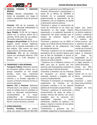 5. PREDIOS, VIVIENDA Y SERVICIOS
BÁSICOS:
Predios: Muchas propiedades sin
títulos de propiedad, con riesgo al
tráfico y apropiación ilícita de terrenos
y viviendas.
Vivienda: 42% de las viviendas no
tienen una adecuada habitabilidad al
no ser de material noble.
Agua Potable: 55.5% de los hogares
cuenta con el servicio dentro de la
vivienda, 34.3% pilón de uso público,
7% camión cisterna y 3.2% otros.
Desagüe y Alcantarillado: 41.7% de los
hogares cuenta servicios higiénicos
dentro de la vivienda conectados a la
Red pública, 33% cuenta con pozo
ciego y letrina, 22.3% pozo séptico.
Alumbrado: 89% de las viviendas
cuenta con alumbrado eléctrico, 5.5%
utilizan vela y 2.3% lámparas a
kerosene.
6. TRANSPORTE Y VÍAS INTERNAS:
Transporte Público: Deficiente servicio
de transporte público urbano, con un
parque automotor en mal estado
(combis, moto taxis, colectivos)
contaminan el medioambiente,
informal y no brindan seguridad al
usuario, en horario nocturno no hay un
servicio adecuado.
Sistema Vial y Peatonal: deficiente
infraestructura vial (pistas y veredas)
tanto en calidad como en cantidad, no
existe un adecuado mantenimiento,
constituyéndose en la mayor
problemática de infraestructura
distrital, toda vez que la mayoría de los
AA.HH. carecen de pistas y veredas.
7. OTROS SERVICIOS:
Servicios Tecnológicos: no existen
zonas con acceso a internet Red WiFi
*Propiciar y gestionar con el Ministerio de
Vivienda, Construcción y Saneamiento, a
través de la Oficina de COFOPRI la
titulación de la propiedad privada,
proporcionando la capacitación de los
ciudadanos y de sus dirigentes, en donde
se demuestre vivencia continua.
*Gestionar y apoyar la construcción de
muros de contención en las zonas que
representan un alto riesgo. Impartir
capacitación a la población buscando la
cooperación del sector privado para el
empleo de prácticas seguras de
construcción.
*Promover y gestionar con las ONG’s el
apoyo con el desarrollo de infraestructura
de viviendas en las poblaciones más
vulnerables del distrito.
*Promover y gestionar con las entidades
prestadoras de los servicios básicos para
que se den las facilidades al acceso al
servicio de agua potable, desagüe y luz
eléctrica en todo el distrito.
* Gestionar con el Gobierno Central y la
MML para que el servicio del tren
eléctrico y del metropolitano extiendan su
recorrido hasta el distrito de Ancón.
*Coordinar y fomentar con las empresas
de transporte un servicio seguro,
ordenado, eficiente y amigable con el
usuario y medioambiente.
*Promover el transporte no motorizado,
implementar las Ciclovías en las
principales avenidas y en los espacios
públicos de recreación y esparcimiento.
*Financiar y gestionar la construcción y
mantenimiento de obras de pistas y
veredas internas del distrito, con cruces
amigables para las personas con
capacidades especiales y buena
señalización. Habilitar los ingresos a las
playas y mejorar el sistema de vías (pistas
y veredas) del Balneario.
*Implementar y gestionar con las
entidades respectivas el acceso gratuito a
Lograr que Santa
Rosa se convierta en
un distrito moderno,
turístico residencial
y ordenado, donde
el sistema de
infraes-tructura vial
y peatonal sea ade-
cuado, amigable y
acorde con el ornato
y el medioambiente.
Lograr la titulación
de todas las
propiedades en el
distrito para impedir
la ilegal posesión y
tráfico de predios.
Contar con WiFi
gratuito en todo el
distrito.
Contar con un mo-
derno cementerio
municipal.
Posicionar a Santa
Rosa como el distrito
Residencial
Ecológico de Lima
Norte.
 