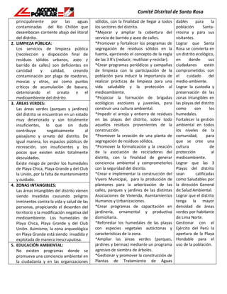 principalmente por las aguas
contaminadas del Río Chillón que
desembocan corriente abajo del litoral
del distrito.
sólidos, con la finalidad de llegar a todos
los sectores del distrito.
*Mejorar y ampliar la cobertura del
servicio de barrido y aseo de calles.
*Promover y fortalecer los programas de
segregación de residuos sólidos en la
fuente, ejerciendo el concepto de la regla
de las 3 R’s (reducir, reutilizar y reciclar).
*Crear programas periódicos y campañas
de limpieza con la participación de la
población para inducir la importancia de
realizar prácticas de limpieza para una
vida saludable y la protección al
medioambiente.
*Propiciar la formación de brigadas
ecológicas escolares y juveniles, para
construir una cultura ambiental.
*Impedir el arrojo y entierro de residuos
en las playas del distrito, sobre todo
aquellos residuos provenientes de la
construcción.
*Promover la creación de una planta de
segregación de residuos sólidos.
*Promover la formalización y la creación
de la asociación de recicladores del
distrito, con la finalidad de generar
conciencia ambiental y comprometerlos
con la seguridad del distrito.
*Crear e implementar la construcción del
Vivero Municipal, para la producción de
plantones para la arborización de las
calles, parques y jardines de las distintas
Asociaciones de Vivienda, Asentamientos
Humanos y Urbanizaciones.
*Crear programas de capacitación en
jardinería, ornamental y productiva
domiciliaria.
*Reforestar los humedales de las playas
con especies vegetales autóctonas y
características de la zona.
*Ampliar las áreas verdes (parques,
jardines y bermas) mediante un programa
agresivo de siembra de árboles.
*Gestionar y promover la construcción de
Plantas de Tratamiento de Aguas
dables para la
población Santa-
rrosina y para sus
visitantes.
Lograr que Santa
Rosa se convierta en
un distrito ecológico,
en donde sus
ciudadanos estén
comprometidos con
el cuidado del
medio-ambiente.
Lograr la custodia y
preservación de las
zonas intangibles en
las playas del distrito
como son los
humedales.
Fortalecer la gestión
ambiental en todos
los niveles de la
comunidad, para
que se cree una
cultura de
protección al
medioambiente.
Lograr que las 3
Playas del distrito
sean calificadas
como Saludables por
la dirección General
de Salud Ambiental.
Lograr que el distrito
tenga la mayor
densidad de áreas
verdes por habitante
de Lima Norte.
Gestionar con el
Ejército del Perú la
apertura de la Playa
Hondable para el
uso de la población.
2. LIMPIEZA PÚBLICA:
Los servicios de limpieza pública
(recolección y disposición final de
residuos sólidos urbanos, aseo y
barrido de calles) son deficientes en
cantidad y calidad, creando
contaminación por plaga de roedores,
moscas y otros, así como puntos
críticos de acumulación de basura,
deteriorando el ornato y el
medioambiente del distrito.
3. ÁREAS VERDES:
Las áreas verdes (parques y jardines)
del distrito se encuentran en un estado
muy deteriorado y son totalmente
insuficientes, lo que sin duda
contribuye negativamente al
paisajismo y ornato del distrito. De
igual manera, los espacios públicos de
recreación, son insuficientes y los
pocos que existen están totalmente
descuidados.
Existe riesgo de perder los humedales
de Playa Chica, Playa Grande y del Club
la Unión, por la falta de mantenimiento
y cuidado.
4. ZONAS INTANGIBLES:
Las áreas intangibles del distrito vienen
siendo invadidas causando peligros
inminentes contra la vida y salud de las
personas, propiciando el desorden del
territorio y la modificación negativa del
medioambiente. Los humedales de
Playa Chica, Playa Grande y del Club
Unión. Asimismo, la zona arqueológica
en Playa Grande está siendo invadida y
explotada de manera inescrupulosa.
5. EDUCACIÓN AMBIENTAL:
No existen programas donde se
promueva una conciencia ambiental en
la ciudadanía y en las organizaciones
 