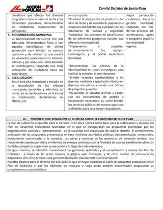 beneficios que ofrecen los diversos
programas como el vaso de leche y los
comedores populares, convirtiéndose
en verdaderos instrumentos de
corrupción.
anticorrupción.
*Priorizar la adquisición de productos del
vaso de leche y de comedores populares a
empresas del distrito que cumplan con los
estándares de calidad y seguridad.
*Actualizar los padrones de beneficiarios
de los diferentes programas sociales que
ofrece la municipalidad.
*Implementar y actualizar
permanentemente los equipos
tecnológicos y el portal electrónico
municipal.
*Descentralizar las oficinas de la
Municipalidad en zonas estratégicas para
facilitar la atención al contribuyente.
*Brindar mayores oportunidades a los
jóvenes, mediante capacitación técnica en
diversas disciplinas, creando una oficina
de proyectos juveniles.
*Desarrollar el catastro distrital y contar
con los instrumentos de gestión y
fiscalización necesarios, así como brindar
los servicios públicos de manera oportuna
y eficiente, para una mayor recaudación.
mejor percepción
ciudadana hacia la
gestión municipal,
contando con mo-
dernos procesos ad-
ministrativos, agiles
y amigables según la
normatividad
vigente.
5. MODERNIZACIÓN MUNICIPAL:
La Municipalidad no cuenta con una
adecuada infraestructura física y con
equipos tecnológicos de última
generación para brindar un servicio
oportuno y de calidad. Lo que resulta
en obsoletos procedimientos adminis-
trativos y por ende una mala atención
al contribuyente, causando una mala
percepción del ciudadano hacia sus
autoridades.
6. RECAUDACIÓN:
Existe una alta morosidad y evasión en
la recaudación de los tributos
municipales (prediales y arbitrios), así
como, en las declaraciones de licencias
de construcción, declaratorias de
fábrica, etc.
IV. PROPUESTA DE RENDICIÓN DE CUENTAS SOBRE EL CUMPLIMIENTO DEL PLAN
El Plan de Gobierno propuesto para el Periodo 2019-2022 servirá como base para la elaboración y diseños del
Plan de Desarrollo Concertado Municipal, en el que se incorporarán las propuestas planteadas por las
organizaciones sociales y representantes de la sociedad civil organizada de todo el distrito. El cumplimiento,
evaluación de las propuestas presentadas se hará mediante asambleas públicas descentralizadas semestrales,
previamente comunicadas a la sociedad. Las obras y servicios de los proyectos de inversión tendrán una
rendición de cuentas periódica e informes de avances continuos con la finalidad de que los beneficiarios directos
de dichos proyectos supervisen su ejecución a lo largo de todo el proceso.
De igual manera, se difundirá masivamente las gestiones realizadas y el cumplimiento y avance del Plan de
Gobierno, a través de las redes sociales, la página web municipal, y de otros medios de comunicación
disponibles con el fin de hacer una gestión totalmente transparente y anticorrupción.
Nuestro objetivo para el término del año 2022 es que se hayan cumplido al 100% los proyectos propuestos en el
Plan de Gobierno y que los objetivos de mediano y largo plazo queden encaminados asegurando su
cumplimiento y sostenibilidad.
 