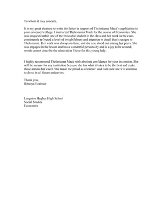 To whom it may concern,
It is my great pleasure to write this letter in support of Thelesianna Mack’s application to
your esteemed college. I instructed Thelesianna Mack for the course of Economics. She
was unquestionable one of the most able student in the class and her work in the class
consistently reflected a level of insightfulness and attention to detail that is unique to
Thelesianna. Her work was always on time, and she also stood out among her peers. She
was engaged in the lesson and has a wonderful personality and is a joy to be around;
words cannot describe the admiration I have for this young lady.
I highly recommend Thelesianna Mack with absolute confidence for your institution. She
will be an asset to any institution because she has what it takes to be the best and make
those around her excel. She made me proud as a teacher, and I am sure she will continue
to do so in all future endeavors.
Thank you,
Ikhuoya Braimah
Langston Hughes High School
Social Studies
Economics
 