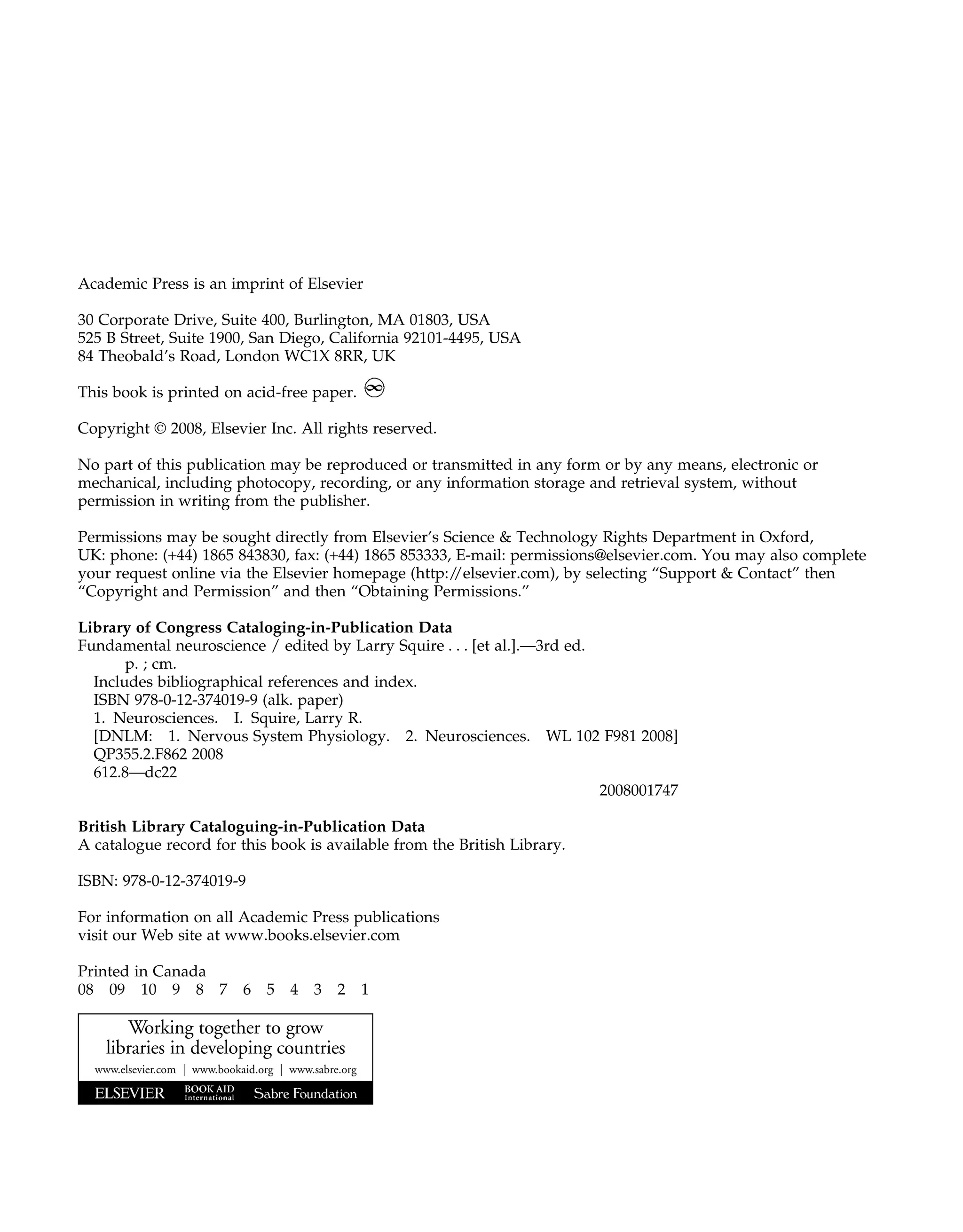 Academic Press is an imprint of Elsevier
30 Corporate Drive, Suite 400, Burlington, MA 01803, USA
525 B Street, Suite 1900, San Diego, California 92101-4495, USA
84 Theobald’s Road, London WC1X 8RR, UK
This book is printed on acid-free paper.
Copyright © 2008, Elsevier Inc. All rights reserved.
No part of this publication may be reproduced or transmitted in any form or by any means, electronic or
mechanical, including photocopy, recording, or any information storage and retrieval system, without
permission in writing from the publisher.
Permissions may be sought directly from Elsevier’s Science & Technology Rights Department in Oxford,
UK: phone: (+44) 1865 843830, fax: (+44) 1865 853333, E-mail: permissions@elsevier.com. You may also complete
your request online via the Elsevier homepage (http:/
/elsevier.com), by selecting “Support & Contact” then
“Copyright and Permission” and then “Obtaining Permissions.”
Library of Congress Cataloging-in-Publication Data
Fundamental neuroscience / edited by Larry Squire . . . [et al.].—3rd ed.
p. ; cm.
Includes bibliographical references and index.
ISBN 978-0-12-374019-9 (alk. paper)
1. Neurosciences. I. Squire, Larry R.
[DNLM: 1. Nervous System Physiology. 2. Neurosciences. WL 102 F981 2008]
QP355.2.F862 2008
612.8—dc22
2008001747
British Library Cataloguing-in-Publication Data
A catalogue record for this book is available from the British Library.
ISBN: 978-0-12-374019-9
For information on all Academic Press publications
visit our Web site at www.books.elsevier.com
Printed in Canada
08 09 10 9 8 7 6 5 4 3 2 1
Working together to grow
libraries in developing countries
www.elsevier.com | www.bookaid.org | www.sabre.org
 