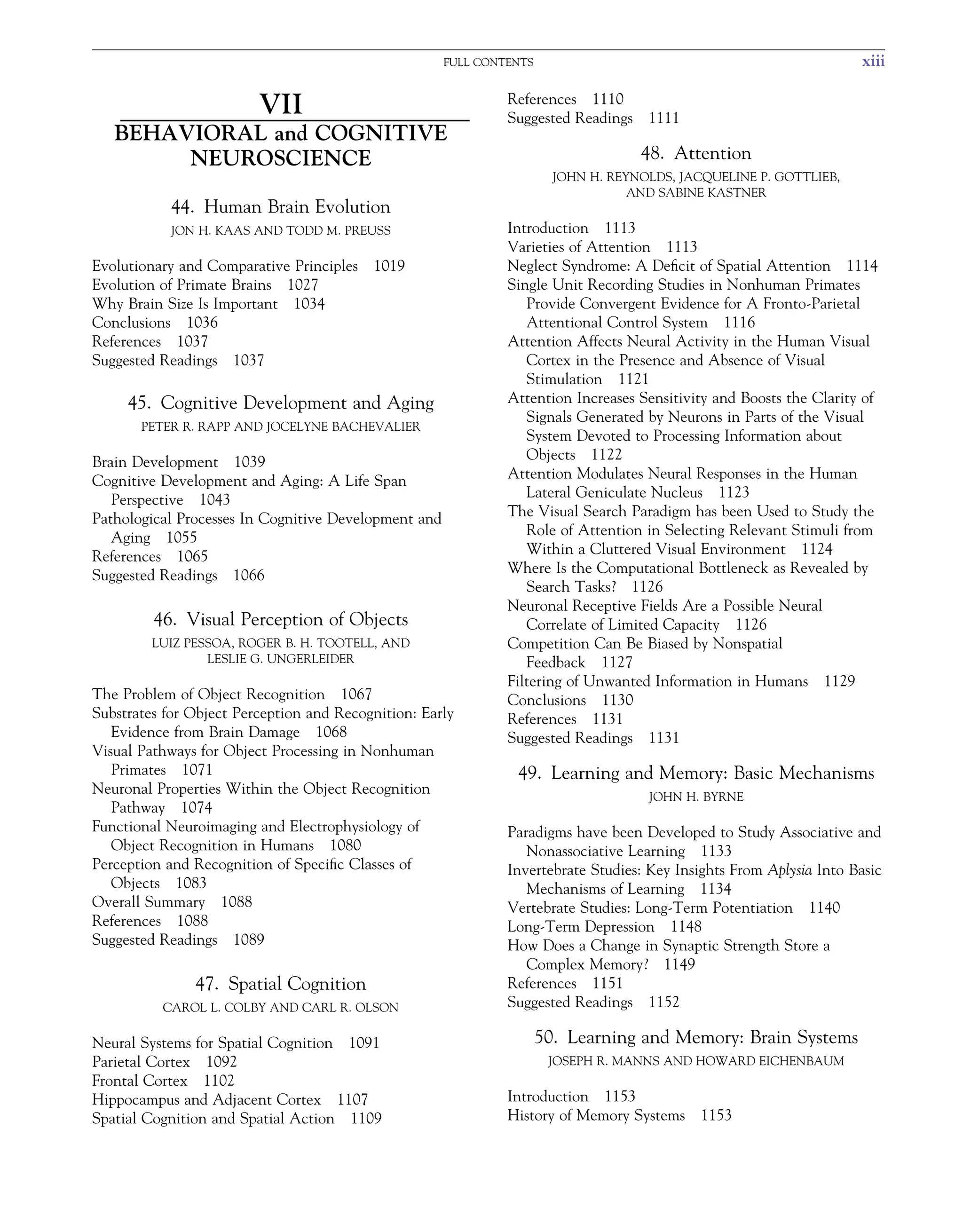 FULL CONTENTS xiii
VII
BEHAVIORAL and COGNITIVE
NEUROSCIENCE
44. Human Brain Evolution
JON H. KAAS AND TODD M. PREUSS
Evolutionary and Comparative Principles 1019
Evolution of Primate Brains 1027
Why Brain Size Is Important 1034
Conclusions 1036
References 1037
Suggested Readings 1037
45. Cognitive Development and Aging
PETER R. RAPP AND JOCELYNE BACHEVALIER
Brain Development 1039
Cognitive Development and Aging: A Life Span
Perspective 1043
Pathological Processes In Cognitive Development and
Aging 1055
References 1065
Suggested Readings 1066
46. Visual Perception of Objects
LUIZ PESSOA, ROGER B. H. TOOTELL, AND
LESLIE G. UNGERLEIDER
The Problem of Object Recognition 1067
Substrates for Object Perception and Recognition: Early
Evidence from Brain Damage 1068
Visual Pathways for Object Processing in Nonhuman
Primates 1071
Neuronal Properties Within the Object Recognition
Pathway 1074
Functional Neuroimaging and Electrophysiology of
Object Recognition in Humans 1080
Perception and Recognition of Specific Classes of
Objects 1083
Overall Summary 1088
References 1088
Suggested Readings 1089
47. Spatial Cognition
CAROL L. COLBY AND CARL R. OLSON
Neural Systems for Spatial Cognition 1091
Parietal Cortex 1092
Frontal Cortex 1102
Hippocampus and Adjacent Cortex 1107
Spatial Cognition and Spatial Action 1109
References 1110
Suggested Readings 1111
48. Attention
JOHN H. REYNOLDS, JACQUELINE P. GOTTLIEB,
AND SABINE KASTNER
Introduction 1113
Varieties of Attention 1113
Neglect Syndrome: A Deficit of Spatial Attention 1114
Single Unit Recording Studies in Nonhuman Primates
Provide Convergent Evidence for A Fronto-Parietal
Attentional Control System 1116
Attention Affects Neural Activity in the Human Visual
Cortex in the Presence and Absence of Visual
Stimulation 1121
Attention Increases Sensitivity and Boosts the Clarity of
Signals Generated by Neurons in Parts of the Visual
System Devoted to Processing Information about
Objects 1122
Attention Modulates Neural Responses in the Human
Lateral Geniculate Nucleus 1123
The Visual Search Paradigm has been Used to Study the
Role of Attention in Selecting Relevant Stimuli from
Within a Cluttered Visual Environment 1124
Where Is the Computational Bottleneck as Revealed by
Search Tasks? 1126
Neuronal Receptive Fields Are a Possible Neural
Correlate of Limited Capacity 1126
Competition Can Be Biased by Nonspatial
Feedback 1127
Filtering of Unwanted Information in Humans 1129
Conclusions 1130
References 1131
Suggested Readings 1131
49. Learning and Memory: Basic Mechanisms
JOHN H. BYRNE
Paradigms have been Developed to Study Associative and
Nonassociative Learning 1133
Invertebrate Studies: Key Insights From Aplysia Into Basic
Mechanisms of Learning 1134
Vertebrate Studies: Long-Term Potentiation 1140
Long-Term Depression 1148
How Does a Change in Synaptic Strength Store a
Complex Memory? 1149
References 1151
Suggested Readings 1152
50. Learning and Memory: Brain Systems
JOSEPH R. MANNS AND HOWARD EICHENBAUM
Introduction 1153
History of Memory Systems 1153
 