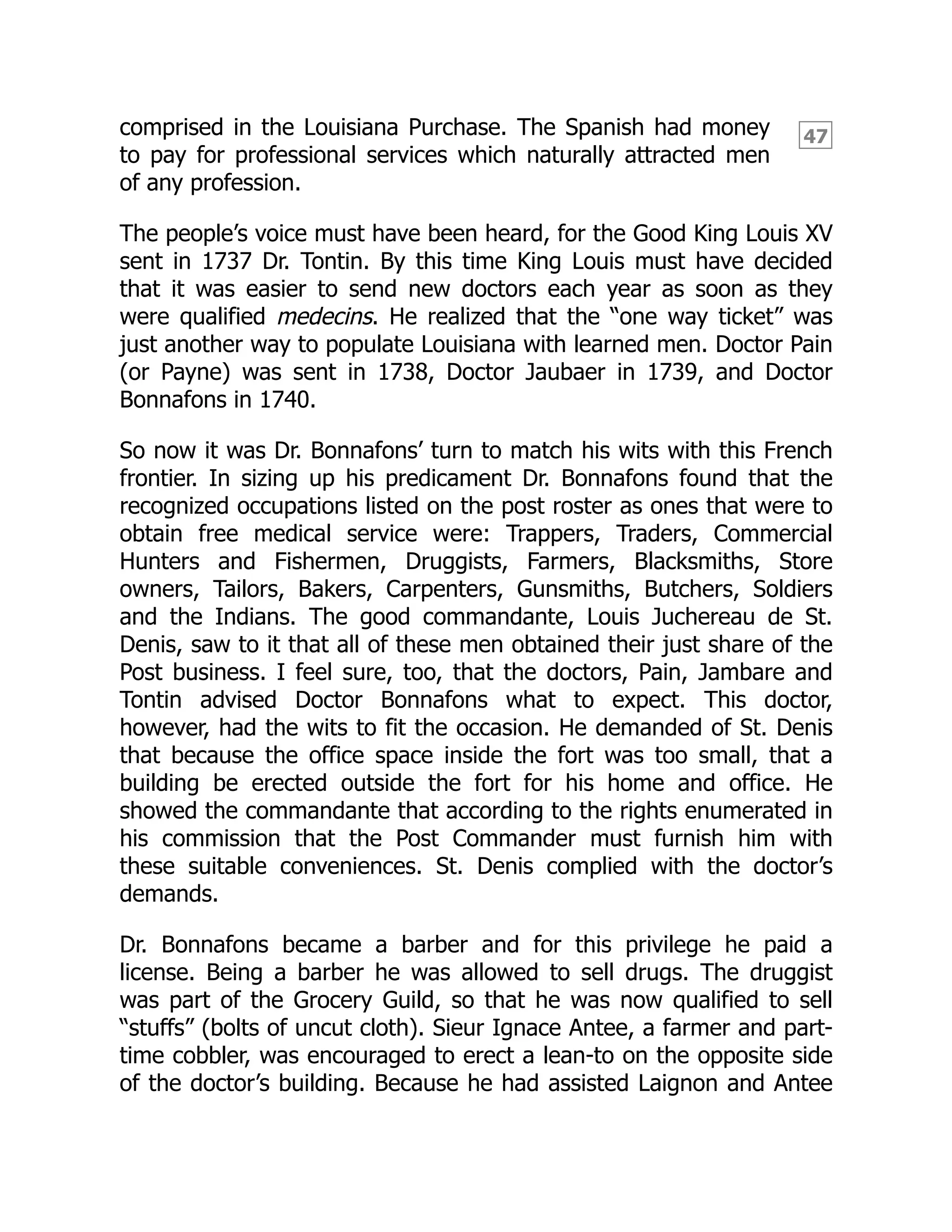 47
comprised in the Louisiana Purchase. The Spanish had money
to pay for professional services which naturally attracted men
of any profession.
The people’s voice must have been heard, for the Good King Louis XV
sent in 1737 Dr. Tontin. By this time King Louis must have decided
that it was easier to send new doctors each year as soon as they
were qualified medecins. He realized that the “one way ticket” was
just another way to populate Louisiana with learned men. Doctor Pain
(or Payne) was sent in 1738, Doctor Jaubaer in 1739, and Doctor
Bonnafons in 1740.
So now it was Dr. Bonnafons’ turn to match his wits with this French
frontier. In sizing up his predicament Dr. Bonnafons found that the
recognized occupations listed on the post roster as ones that were to
obtain free medical service were: Trappers, Traders, Commercial
Hunters and Fishermen, Druggists, Farmers, Blacksmiths, Store
owners, Tailors, Bakers, Carpenters, Gunsmiths, Butchers, Soldiers
and the Indians. The good commandante, Louis Juchereau de St.
Denis, saw to it that all of these men obtained their just share of the
Post business. I feel sure, too, that the doctors, Pain, Jambare and
Tontin advised Doctor Bonnafons what to expect. This doctor,
however, had the wits to fit the occasion. He demanded of St. Denis
that because the office space inside the fort was too small, that a
building be erected outside the fort for his home and office. He
showed the commandante that according to the rights enumerated in
his commission that the Post Commander must furnish him with
these suitable conveniences. St. Denis complied with the doctor’s
demands.
Dr. Bonnafons became a barber and for this privilege he paid a
license. Being a barber he was allowed to sell drugs. The druggist
was part of the Grocery Guild, so that he was now qualified to sell
“stuffs” (bolts of uncut cloth). Sieur Ignace Antee, a farmer and part-
time cobbler, was encouraged to erect a lean-to on the opposite side
of the doctor’s building. Because he had assisted Laignon and Antee
 