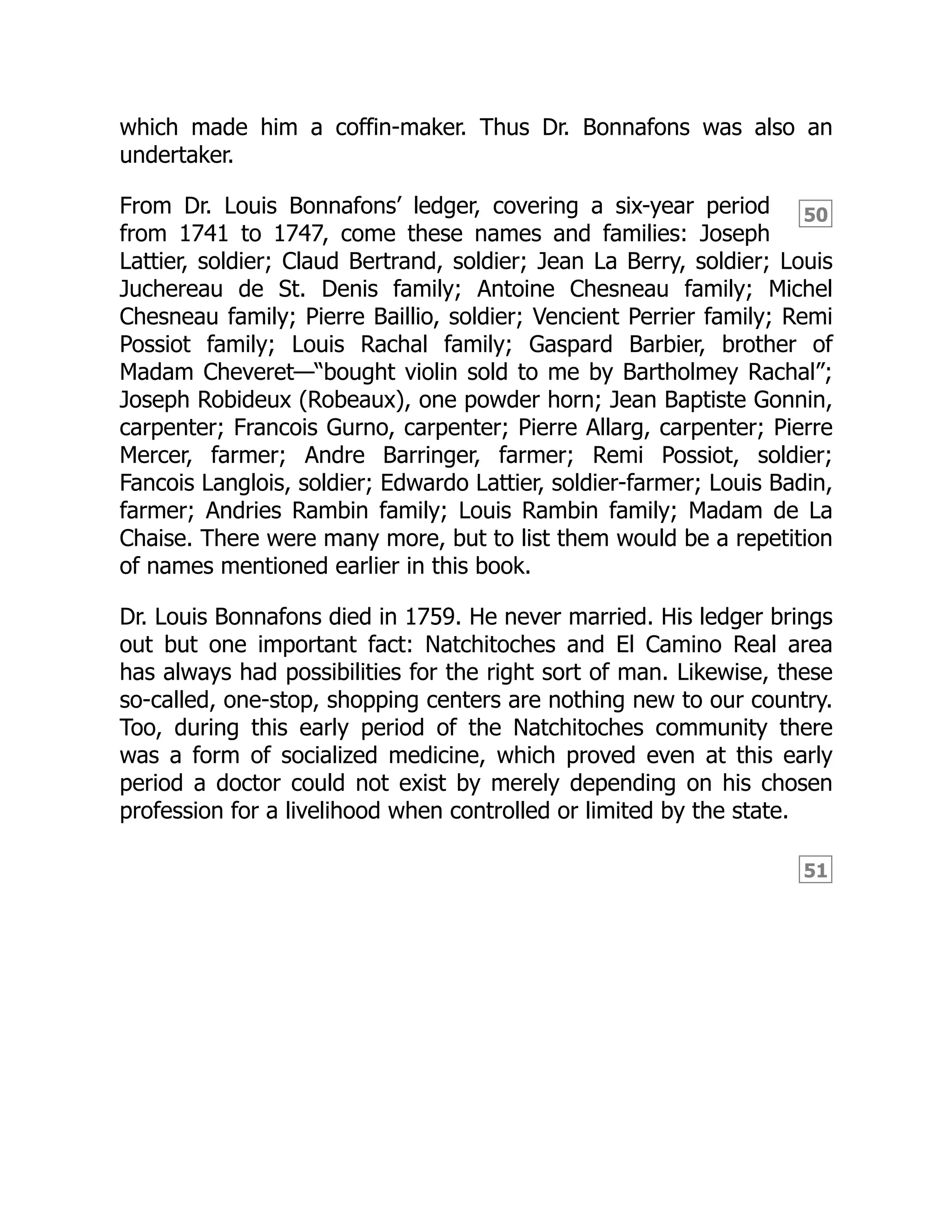 50
51
which made him a coffin-maker. Thus Dr. Bonnafons was also an
undertaker.
From Dr. Louis Bonnafons’ ledger, covering a six-year period
from 1741 to 1747, come these names and families: Joseph
Lattier, soldier; Claud Bertrand, soldier; Jean La Berry, soldier; Louis
Juchereau de St. Denis family; Antoine Chesneau family; Michel
Chesneau family; Pierre Baillio, soldier; Vencient Perrier family; Remi
Possiot family; Louis Rachal family; Gaspard Barbier, brother of
Madam Cheveret—“bought violin sold to me by Bartholmey Rachal”;
Joseph Robideux (Robeaux), one powder horn; Jean Baptiste Gonnin,
carpenter; Francois Gurno, carpenter; Pierre Allarg, carpenter; Pierre
Mercer, farmer; Andre Barringer, farmer; Remi Possiot, soldier;
Fancois Langlois, soldier; Edwardo Lattier, soldier-farmer; Louis Badin,
farmer; Andries Rambin family; Louis Rambin family; Madam de La
Chaise. There were many more, but to list them would be a repetition
of names mentioned earlier in this book.
Dr. Louis Bonnafons died in 1759. He never married. His ledger brings
out but one important fact: Natchitoches and El Camino Real area
has always had possibilities for the right sort of man. Likewise, these
so-called, one-stop, shopping centers are nothing new to our country.
Too, during this early period of the Natchitoches community there
was a form of socialized medicine, which proved even at this early
period a doctor could not exist by merely depending on his chosen
profession for a livelihood when controlled or limited by the state.
 