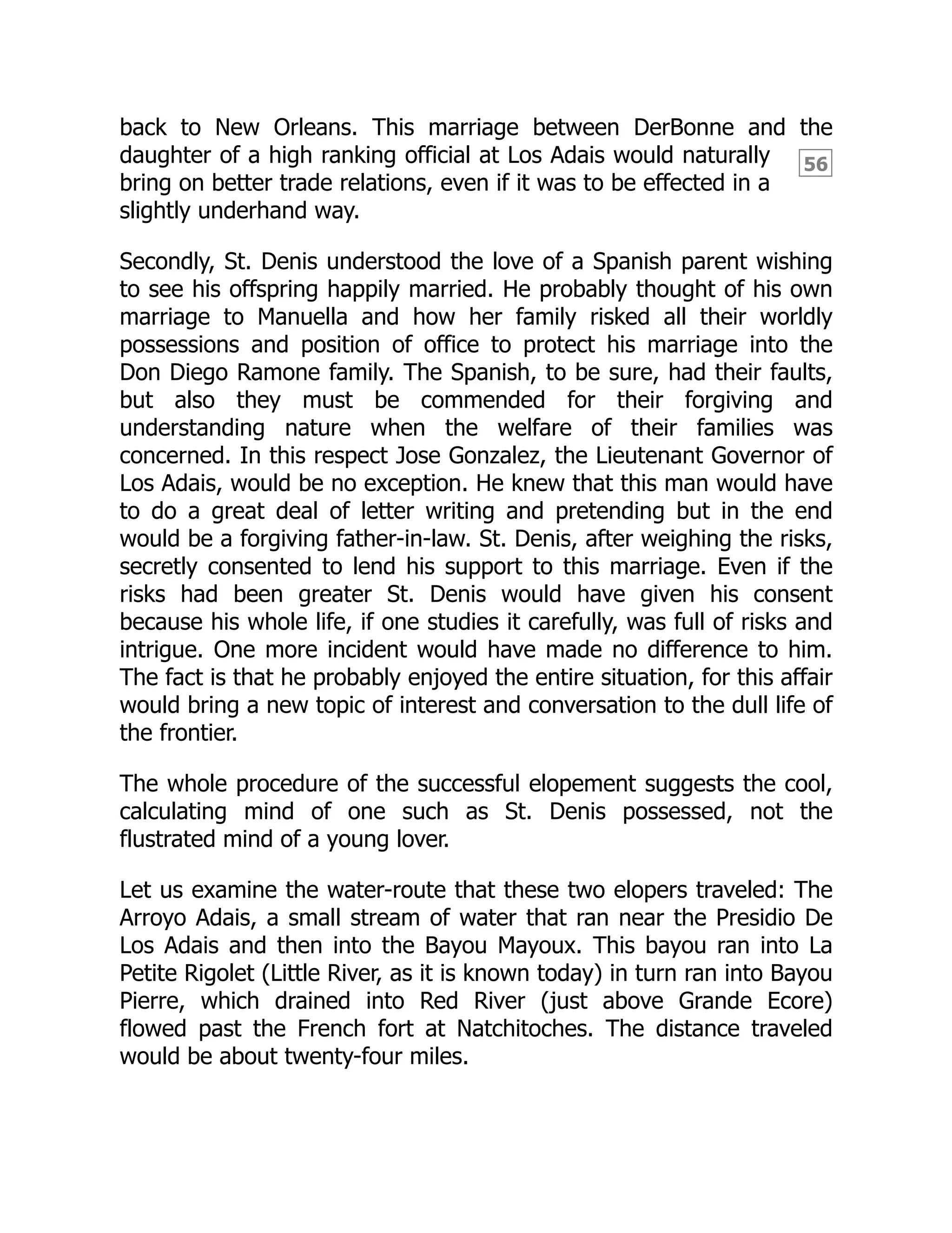 56
back to New Orleans. This marriage between DerBonne and the
daughter of a high ranking official at Los Adais would naturally
bring on better trade relations, even if it was to be effected in a
slightly underhand way.
Secondly, St. Denis understood the love of a Spanish parent wishing
to see his offspring happily married. He probably thought of his own
marriage to Manuella and how her family risked all their worldly
possessions and position of office to protect his marriage into the
Don Diego Ramone family. The Spanish, to be sure, had their faults,
but also they must be commended for their forgiving and
understanding nature when the welfare of their families was
concerned. In this respect Jose Gonzalez, the Lieutenant Governor of
Los Adais, would be no exception. He knew that this man would have
to do a great deal of letter writing and pretending but in the end
would be a forgiving father-in-law. St. Denis, after weighing the risks,
secretly consented to lend his support to this marriage. Even if the
risks had been greater St. Denis would have given his consent
because his whole life, if one studies it carefully, was full of risks and
intrigue. One more incident would have made no difference to him.
The fact is that he probably enjoyed the entire situation, for this affair
would bring a new topic of interest and conversation to the dull life of
the frontier.
The whole procedure of the successful elopement suggests the cool,
calculating mind of one such as St. Denis possessed, not the
flustrated mind of a young lover.
Let us examine the water-route that these two elopers traveled: The
Arroyo Adais, a small stream of water that ran near the Presidio De
Los Adais and then into the Bayou Mayoux. This bayou ran into La
Petite Rigolet (Little River, as it is known today) in turn ran into Bayou
Pierre, which drained into Red River (just above Grande Ecore)
flowed past the French fort at Natchitoches. The distance traveled
would be about twenty-four miles.
 