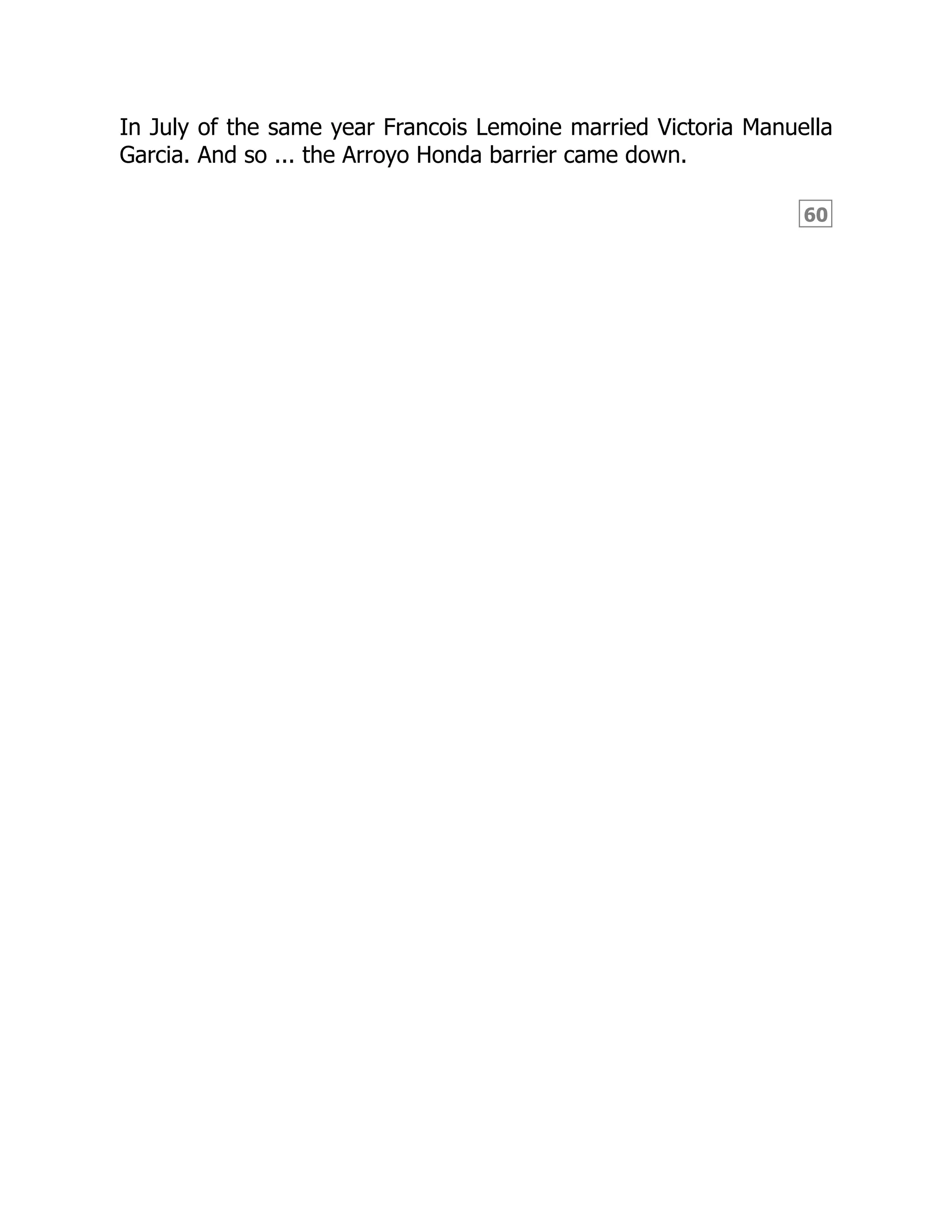 60
In July of the same year Francois Lemoine married Victoria Manuella
Garcia. And so ... the Arroyo Honda barrier came down.
 