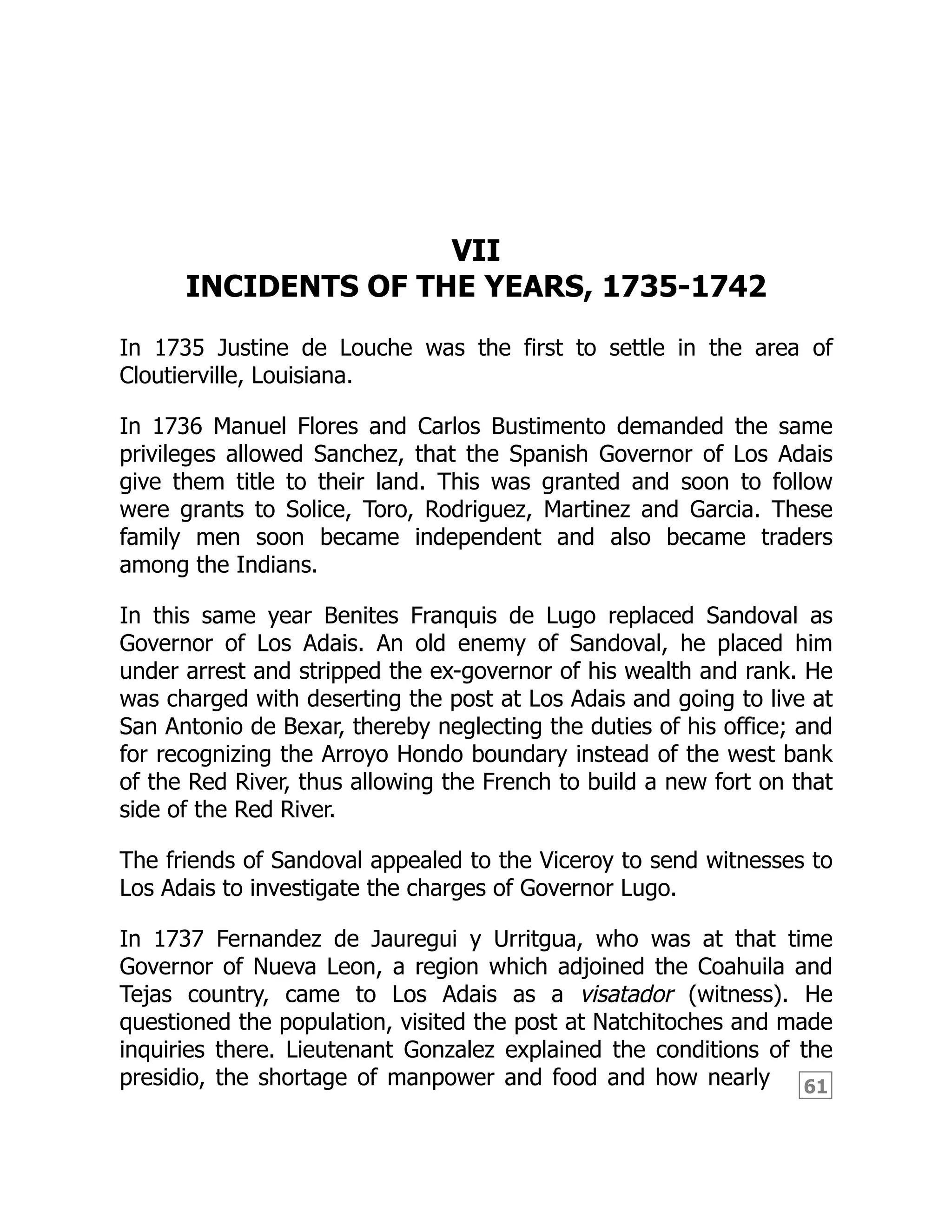 61
VII
INCIDENTS OF THE YEARS, 1735-1742
In 1735 Justine de Louche was the first to settle in the area of
Cloutierville, Louisiana.
In 1736 Manuel Flores and Carlos Bustimento demanded the same
privileges allowed Sanchez, that the Spanish Governor of Los Adais
give them title to their land. This was granted and soon to follow
were grants to Solice, Toro, Rodriguez, Martinez and Garcia. These
family men soon became independent and also became traders
among the Indians.
In this same year Benites Franquis de Lugo replaced Sandoval as
Governor of Los Adais. An old enemy of Sandoval, he placed him
under arrest and stripped the ex-governor of his wealth and rank. He
was charged with deserting the post at Los Adais and going to live at
San Antonio de Bexar, thereby neglecting the duties of his office; and
for recognizing the Arroyo Hondo boundary instead of the west bank
of the Red River, thus allowing the French to build a new fort on that
side of the Red River.
The friends of Sandoval appealed to the Viceroy to send witnesses to
Los Adais to investigate the charges of Governor Lugo.
In 1737 Fernandez de Jauregui y Urritgua, who was at that time
Governor of Nueva Leon, a region which adjoined the Coahuila and
Tejas country, came to Los Adais as a visatador (witness). He
questioned the population, visited the post at Natchitoches and made
inquiries there. Lieutenant Gonzalez explained the conditions of the
presidio, the shortage of manpower and food and how nearly
 