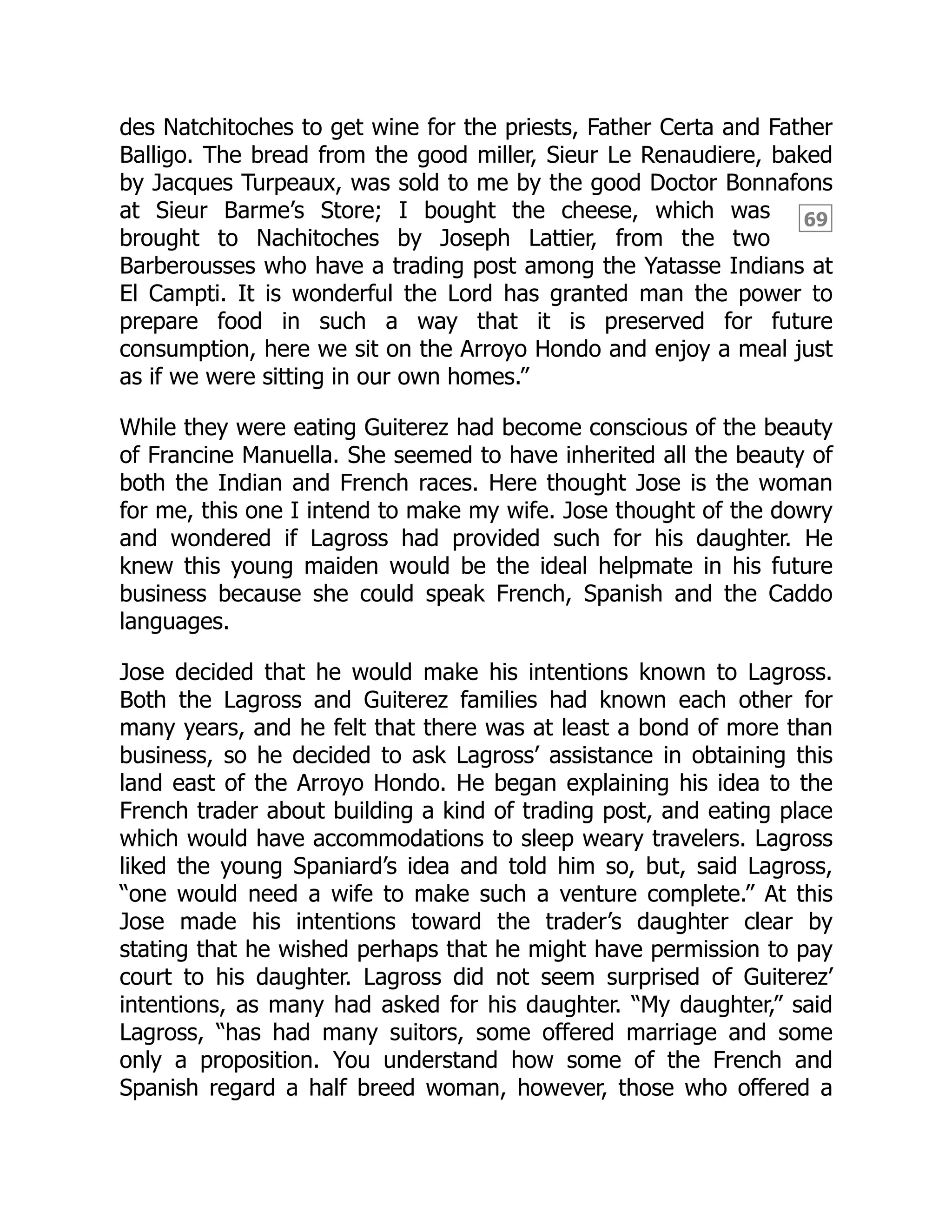 69
des Natchitoches to get wine for the priests, Father Certa and Father
Balligo. The bread from the good miller, Sieur Le Renaudiere, baked
by Jacques Turpeaux, was sold to me by the good Doctor Bonnafons
at Sieur Barme’s Store; I bought the cheese, which was
brought to Nachitoches by Joseph Lattier, from the two
Barberousses who have a trading post among the Yatasse Indians at
El Campti. It is wonderful the Lord has granted man the power to
prepare food in such a way that it is preserved for future
consumption, here we sit on the Arroyo Hondo and enjoy a meal just
as if we were sitting in our own homes.”
While they were eating Guiterez had become conscious of the beauty
of Francine Manuella. She seemed to have inherited all the beauty of
both the Indian and French races. Here thought Jose is the woman
for me, this one I intend to make my wife. Jose thought of the dowry
and wondered if Lagross had provided such for his daughter. He
knew this young maiden would be the ideal helpmate in his future
business because she could speak French, Spanish and the Caddo
languages.
Jose decided that he would make his intentions known to Lagross.
Both the Lagross and Guiterez families had known each other for
many years, and he felt that there was at least a bond of more than
business, so he decided to ask Lagross’ assistance in obtaining this
land east of the Arroyo Hondo. He began explaining his idea to the
French trader about building a kind of trading post, and eating place
which would have accommodations to sleep weary travelers. Lagross
liked the young Spaniard’s idea and told him so, but, said Lagross,
“one would need a wife to make such a venture complete.” At this
Jose made his intentions toward the trader’s daughter clear by
stating that he wished perhaps that he might have permission to pay
court to his daughter. Lagross did not seem surprised of Guiterez’
intentions, as many had asked for his daughter. “My daughter,” said
Lagross, “has had many suitors, some offered marriage and some
only a proposition. You understand how some of the French and
Spanish regard a half breed woman, however, those who offered a
 