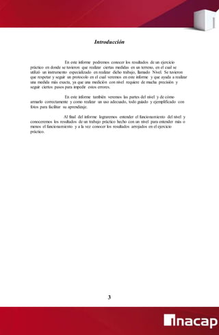 Introducción
En este informe podremos conocer los resultados de un ejercicio
práctico en donde se tuvieron que realizar ciertas medidas en un terreno, en el cual se
utilizó un instrumento especializado en realizar dicho trabajo, llamado Nivel. Se tuvieron
que respetar y seguir un protocolo en el cual veremos en este informe y que ayuda a realizar
una medida más exacta, ya que una medición con nivel requiere de mucha precisión y
seguir ciertos pasos para impedir estos errores.
En este informe también veremos las partes del nivel y de cómo
armarlo correctamente y como realizar un uso adecuado, todo guiado y ejemplificado con
fotos para facilitar su aprendizaje.
Al final del informe lograremos entender el funcionamiento del nivel y
conoceremos los resultados de un trabajo práctico hecho con un nivel para entender más o
menos el funcionamiento y a la vez conocer los resultados arrojados en el ejercicio
práctico.
3
 
