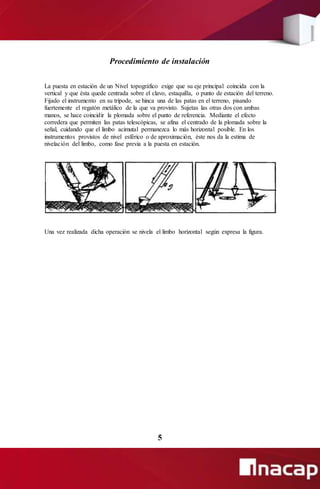 Procedimiento de instalación
La puesta en estación de un Nivel topográfico exige que su eje principal coincida con la
vertical y que ésta quede centrada sobre el clavo, estaquilla, o punto de estación del terreno.
Fijado el instrumento en su trípode, se hinca una de las patas en el terreno, pisando
fuertemente el regatón metálico de la que va provisto. Sujetas las otras dos con ambas
manos, se hace coincidir la plomada sobre el punto de referencia. Mediante el efecto
corredera que permiten las patas telescópicas, se afina el centrado de la plomada sobre la
señal, cuidando que el limbo acimutal permanezca lo más horizontal posible. En los
instrumentos provistos de nivel esférico o de aproximación, éste nos da la estima de
nivelación del limbo, como fase previa a la puesta en estación.
Una vez realizada dicha operación se nivela el limbo horizontal según expresa la figura.
5
 